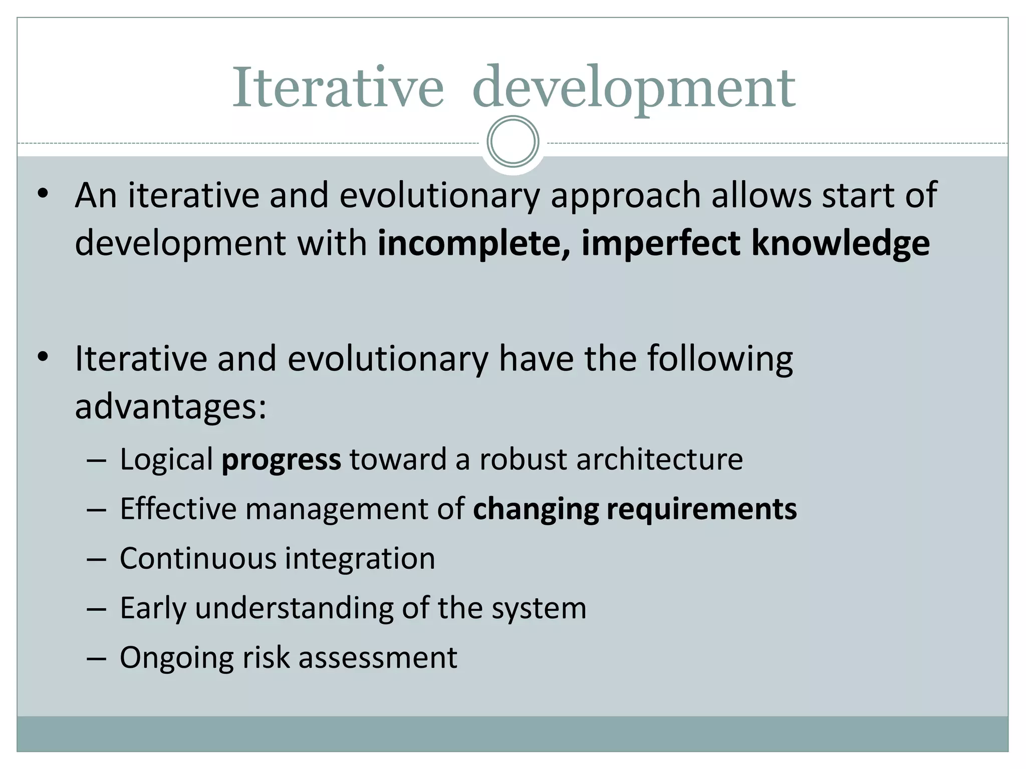 Iterative development
• An iterative and evolutionary approach allows start of
development with incomplete, imperfect knowledge
• Iterative and evolutionary have the following
advantages:
– Logical progress toward a robust architecture
– Effective management of changing requirements
– Continuous integration
– Early understanding of the system
– Ongoing risk assessment
 
