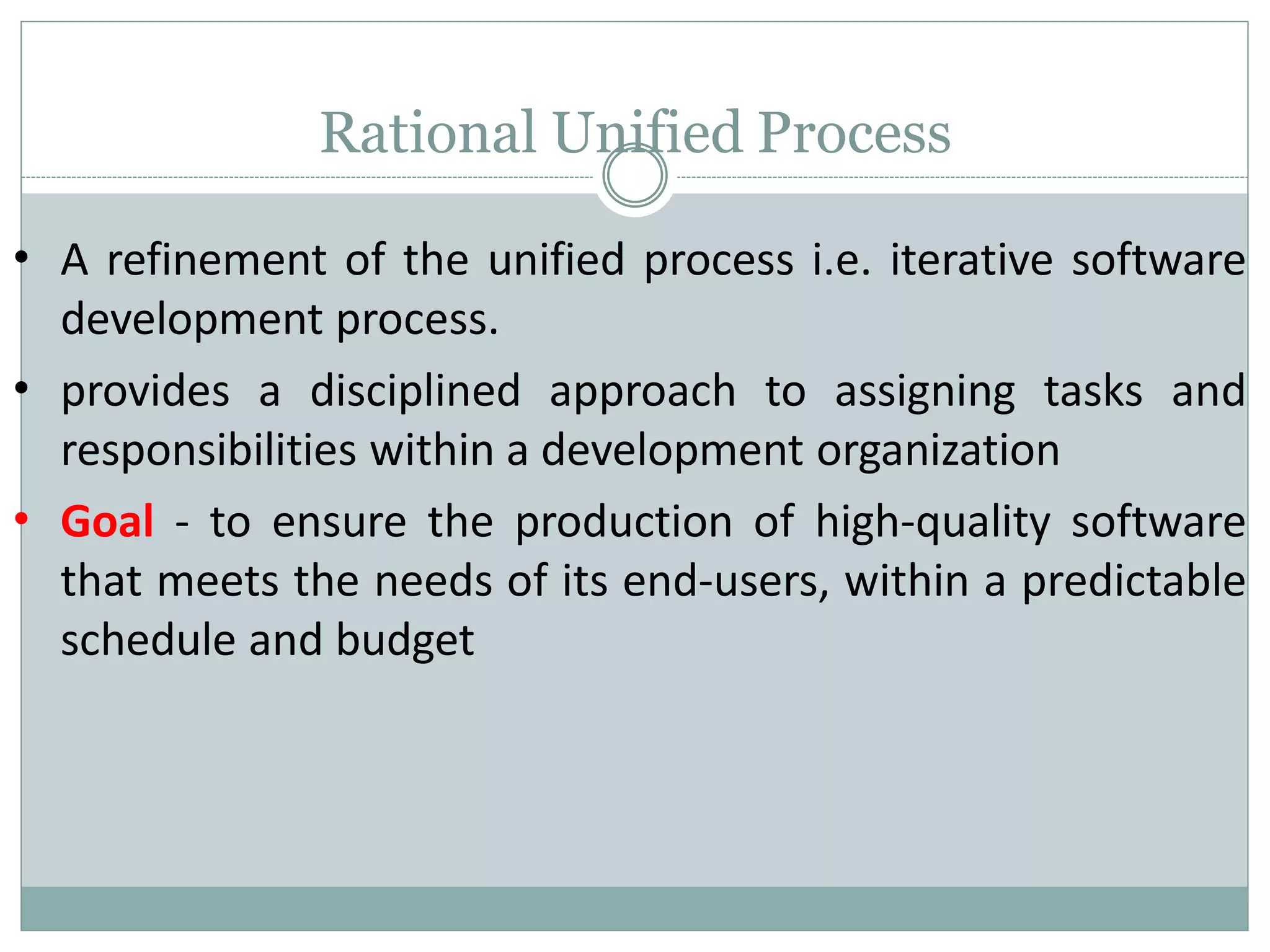 Rational Unified Process
•
•
•
A refinement of the unified process i.e. iterative software
development process.
provides a disciplined approach to assigning tasks and
responsibilities within a development organization
Goal - to ensure the production of high-quality software
that meets the needs of its end-users, within a predictable
schedule and budget
 
