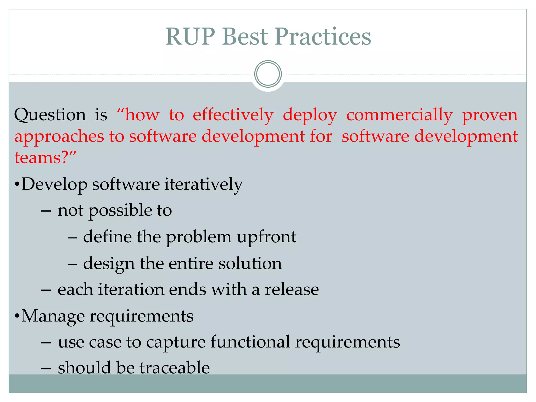 RUP Best Practices
Question is “how to effectively deploy commercially proven
approaches to software development for software development
teams?”
•Develop software iteratively
– not possible to
– define the problem upfront
– design the entire solution
– each iteration ends with a release
•Manage requirements
– use case to capture functional requirements
– should be traceable
 