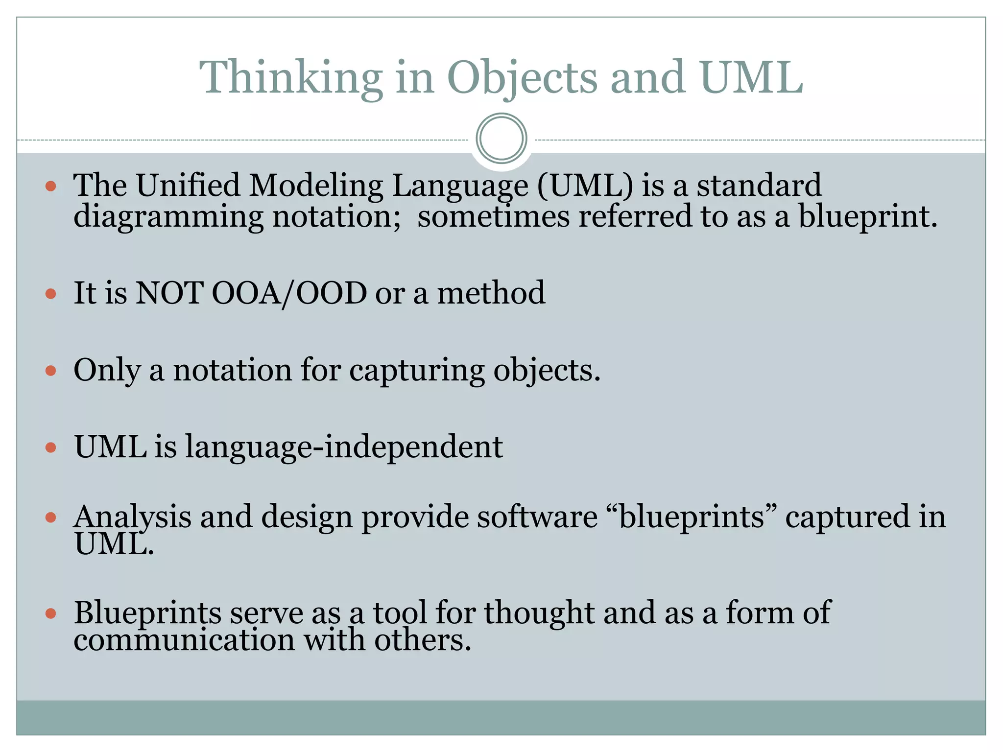 Thinking in Objects and UML
 The Unified Modeling Language (UML) is a standard
diagramming notation; sometimes referred to as a blueprint.
 It is NOT OOA/OOD or a method
 Only a notation for capturing objects.
 UML is language-independent
 Analysis and design provide software “blueprints” captured in
UML.
 Blueprints serve as a tool for thought and as a form of
communication with others.
 