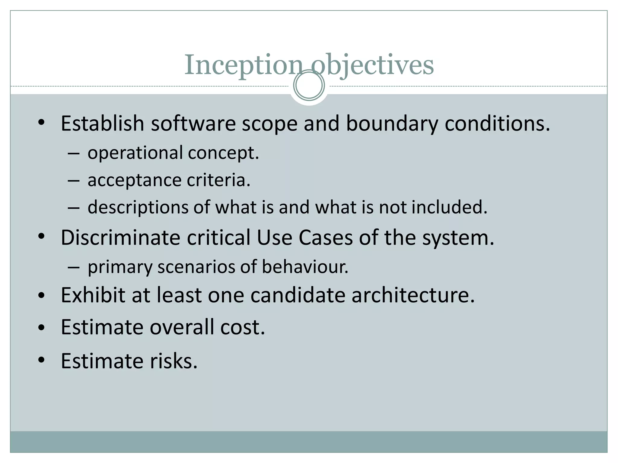 Inception objectives
•
•
•
•
•
Establish software scope and boundary conditions.
– operational concept.
– acceptance criteria.
– descriptions of what is and what is not included.
Discriminate critical Use Cases of the system.
– primary scenarios of behaviour.
Exhibit at least one candidate architecture.
Estimate overall cost.
Estimate risks.
 