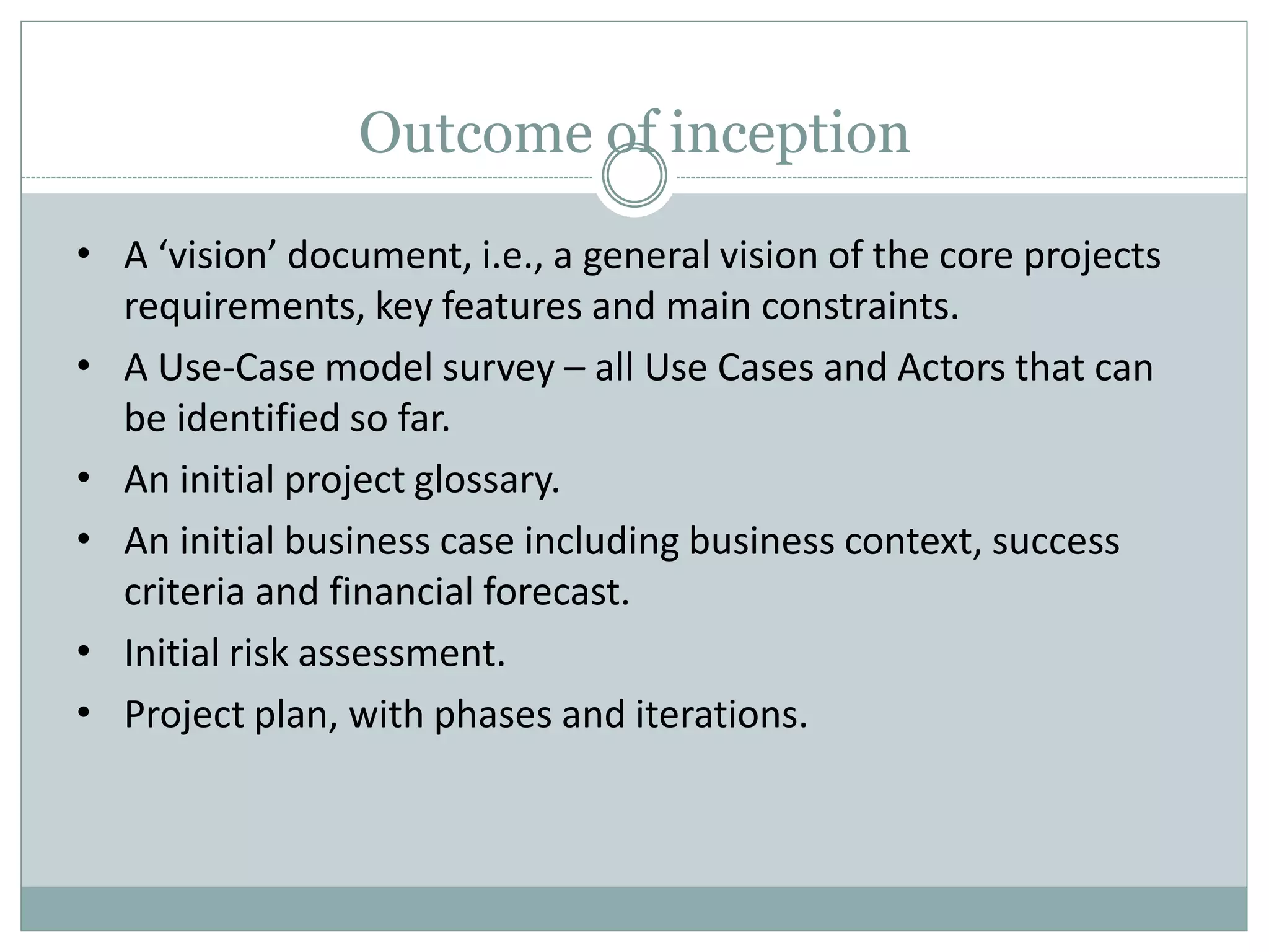 Outcome of inception
•
•
•
•
•
•
A ‘vision’ document, i.e., a general vision of the core projects
requirements, key features and main constraints.
A Use-Case model survey – all Use Cases and Actors that can
be identified so far.
An initial project glossary.
An initial business case including business context, success
criteria and financial forecast.
Initial risk assessment.
Project plan, with phases and iterations.
 