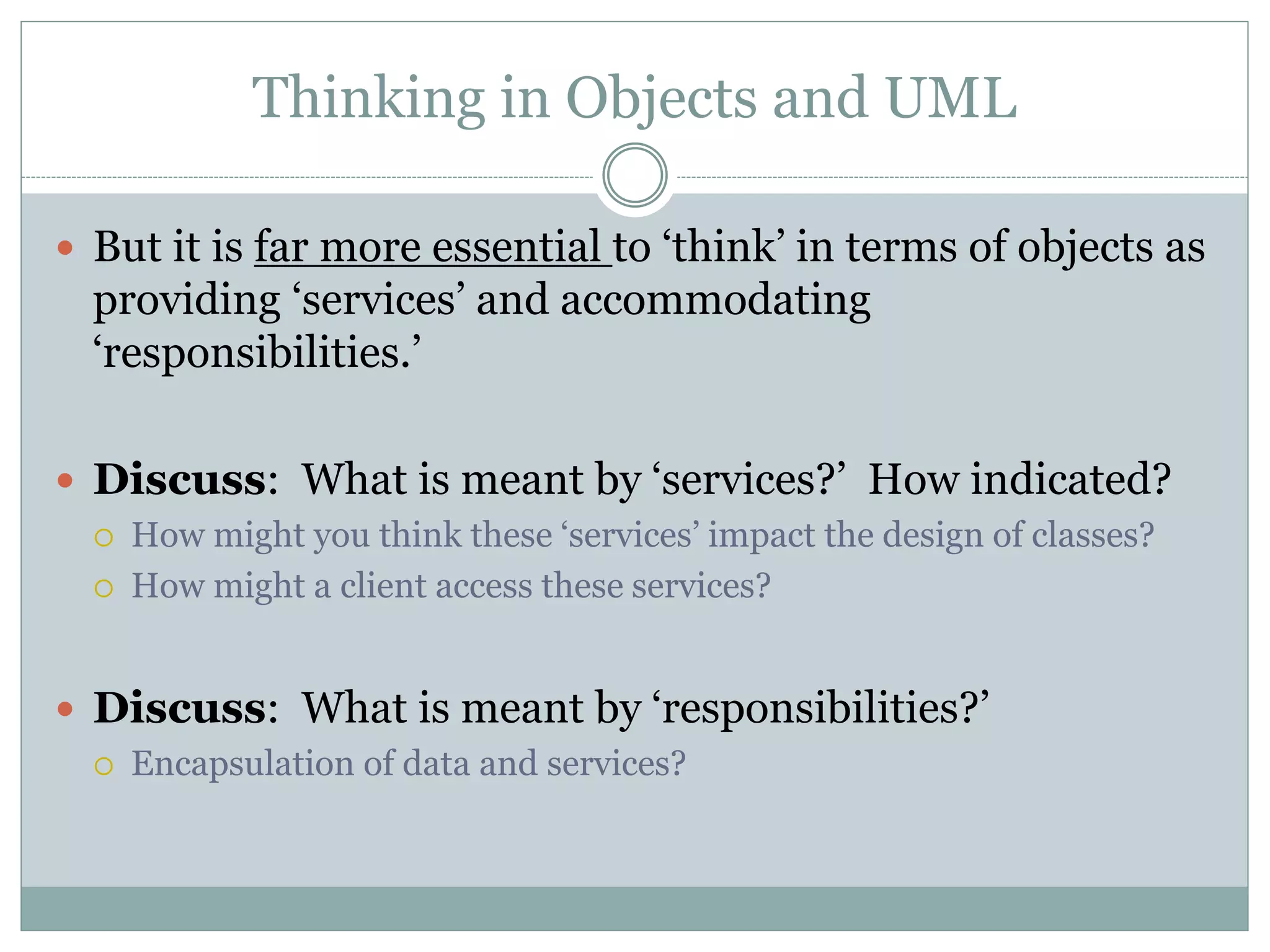 Thinking in Objects and UML
 But it is far more essential to ‘think’ in terms of objects as
providing ‘services’ and accommodating
‘responsibilities.’
 Discuss: What is meant by ‘services?’ How indicated?
 How might you think these ‘services’ impact the design of classes?
 How might a client access these services?
 Discuss: What is meant by ‘responsibilities?’
 Encapsulation of data and services?
 