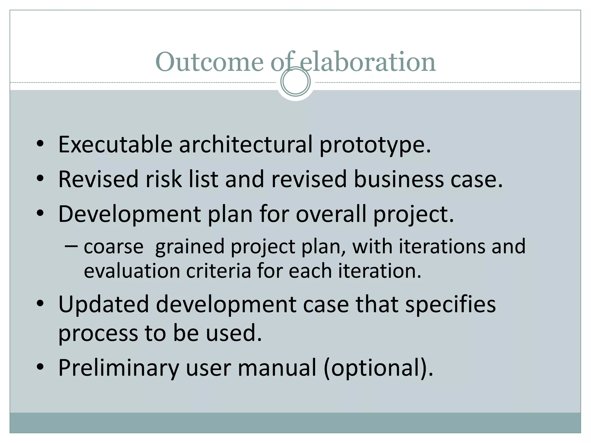 Outcome of elaboration
• Executable architectural prototype.
• Revised risk list and revised business case.
• Development plan for overall project.
– coarse grained project plan, with iterations and
evaluation criteria for each iteration.
• Updated development case that specifies
process to be used.
• Preliminary user manual (optional).
 