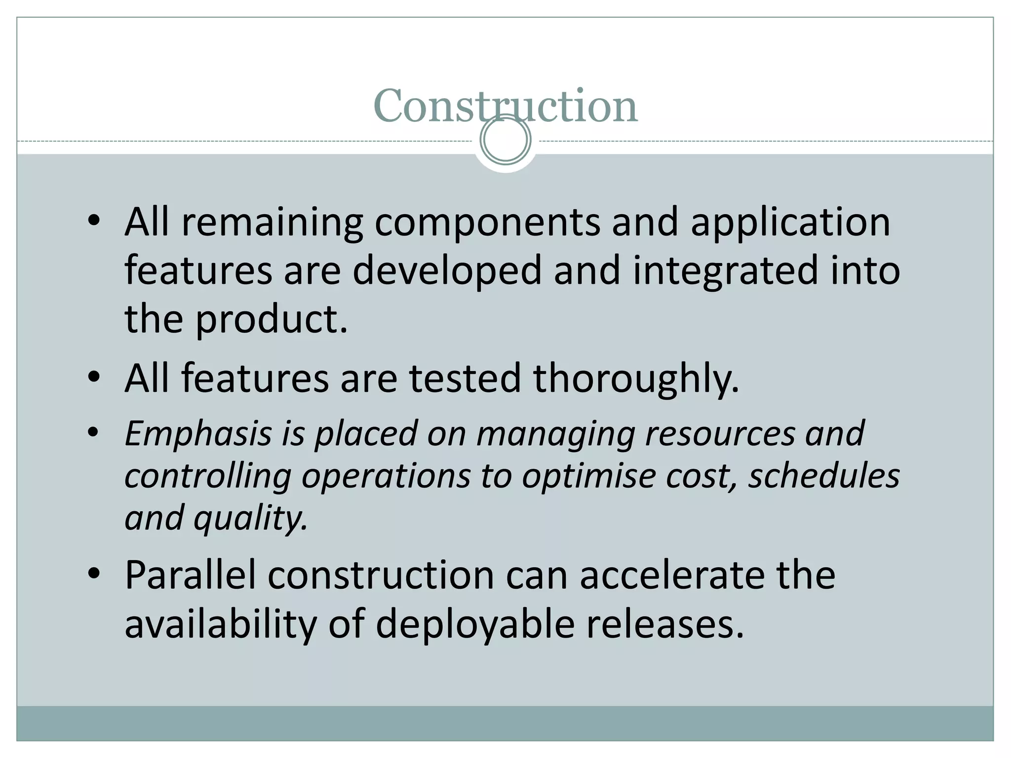 Construction
• All remaining components and application
features are developed and integrated into
the product.
• All features are tested thoroughly.
• Emphasis is placed on managing resources and
controlling operations to optimise cost, schedules
and quality.
• Parallel construction can accelerate the
availability of deployable releases.
 