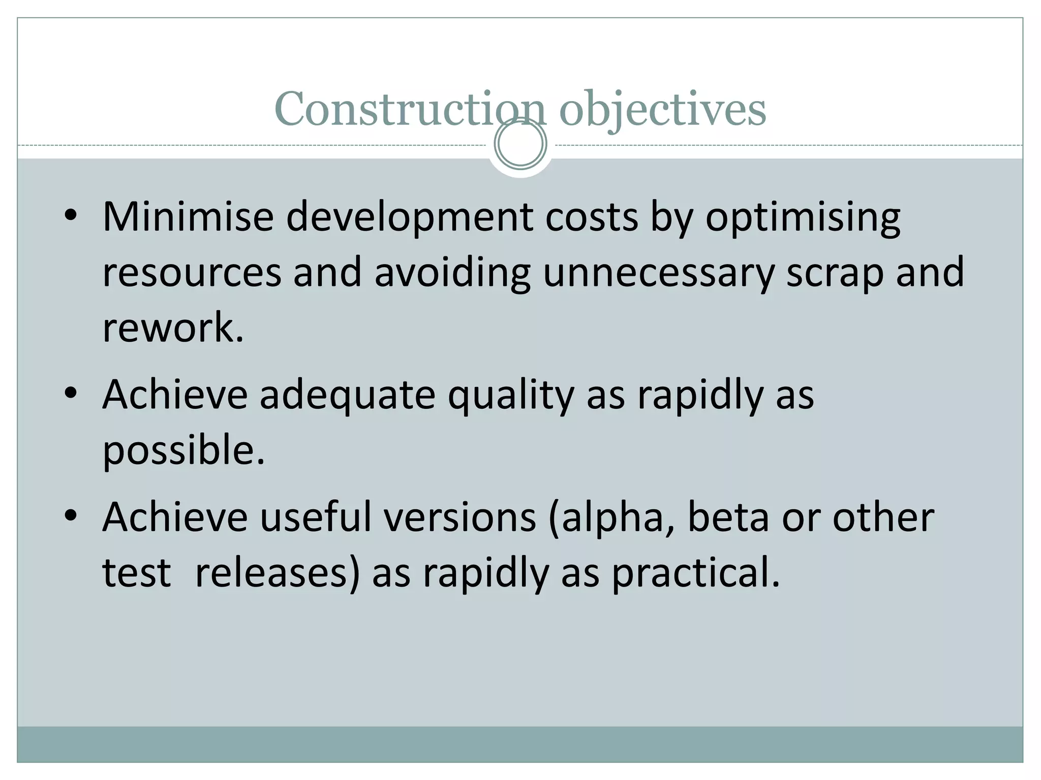 Construction objectives
• Minimise development costs by optimising
resources and avoiding unnecessary scrap and
rework.
• Achieve adequate quality as rapidly as
possible.
• Achieve useful versions (alpha, beta or other
test releases) as rapidly as practical.
 