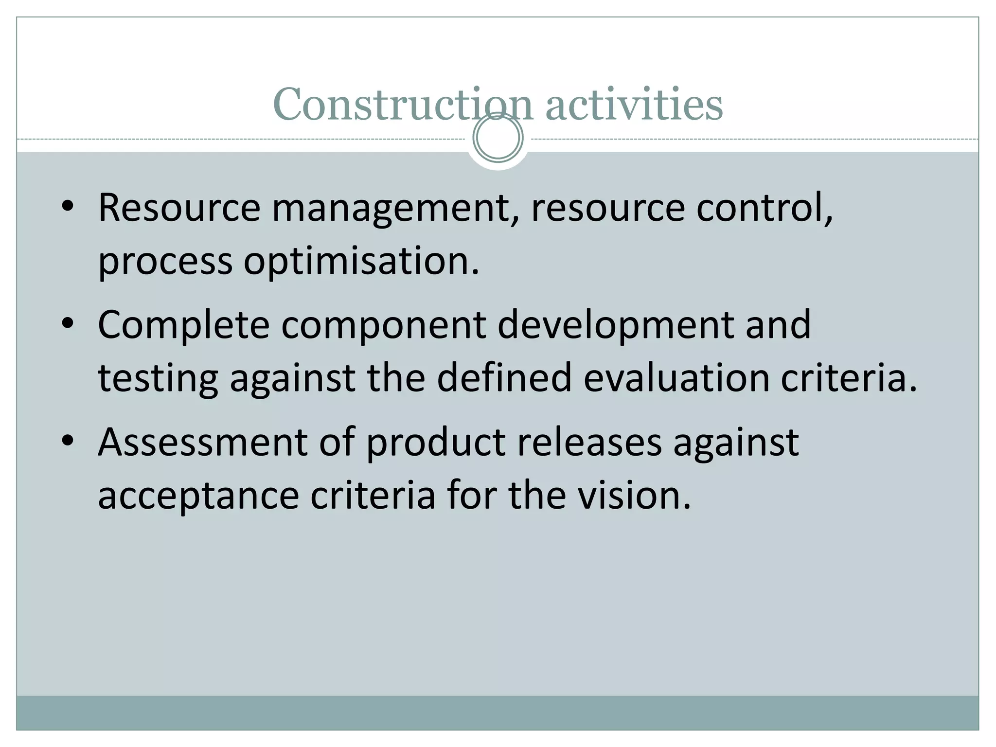 Construction activities
• Resource management, resource control,
process optimisation.
• Complete component development and
testing against the defined evaluation criteria.
• Assessment of product releases against
acceptance criteria for the vision.
 