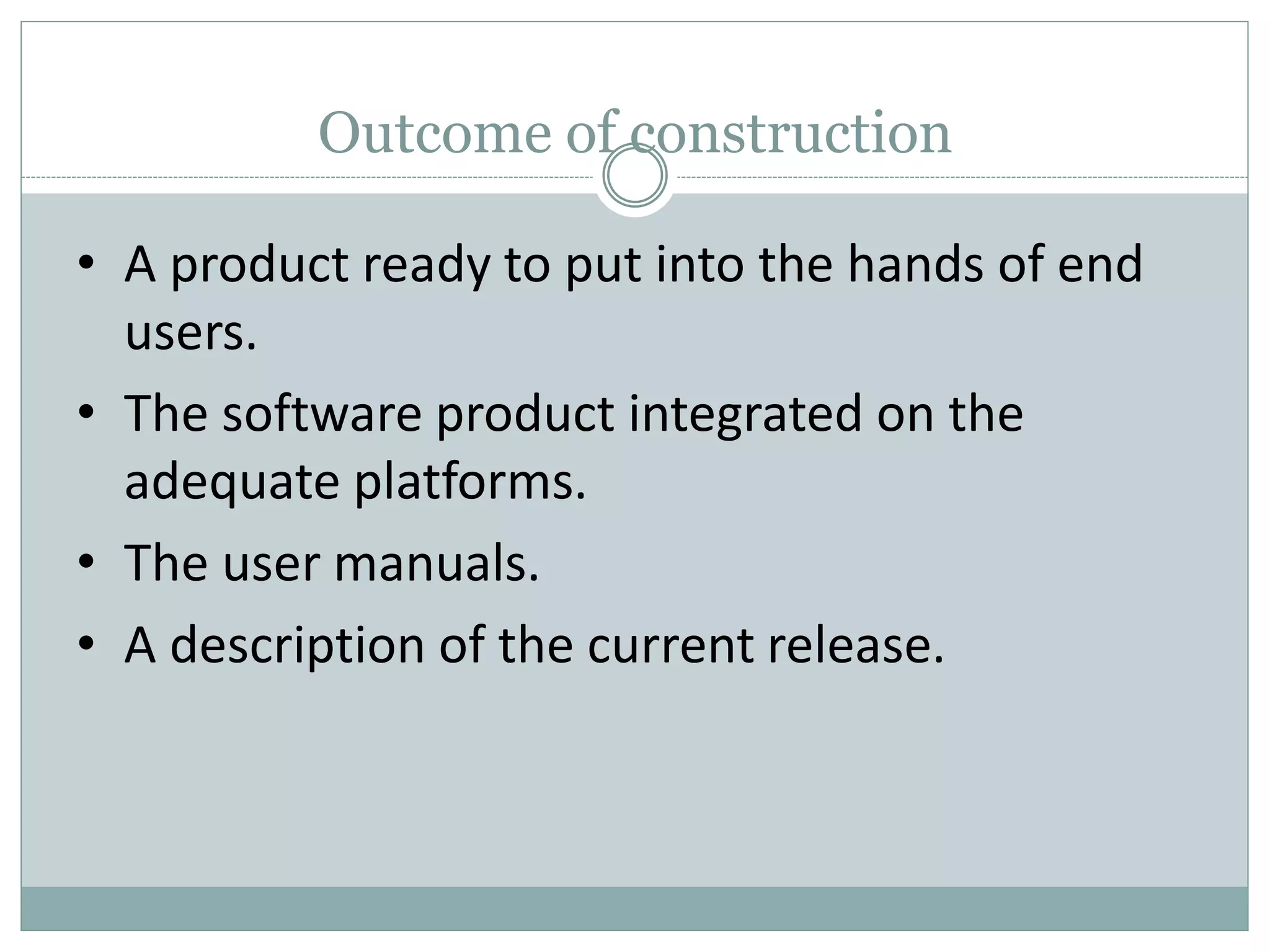 Outcome of construction
• A product ready to put into the hands of end
users.
• The software product integrated on the
adequate platforms.
• The user manuals.
• A description of the current release.
 