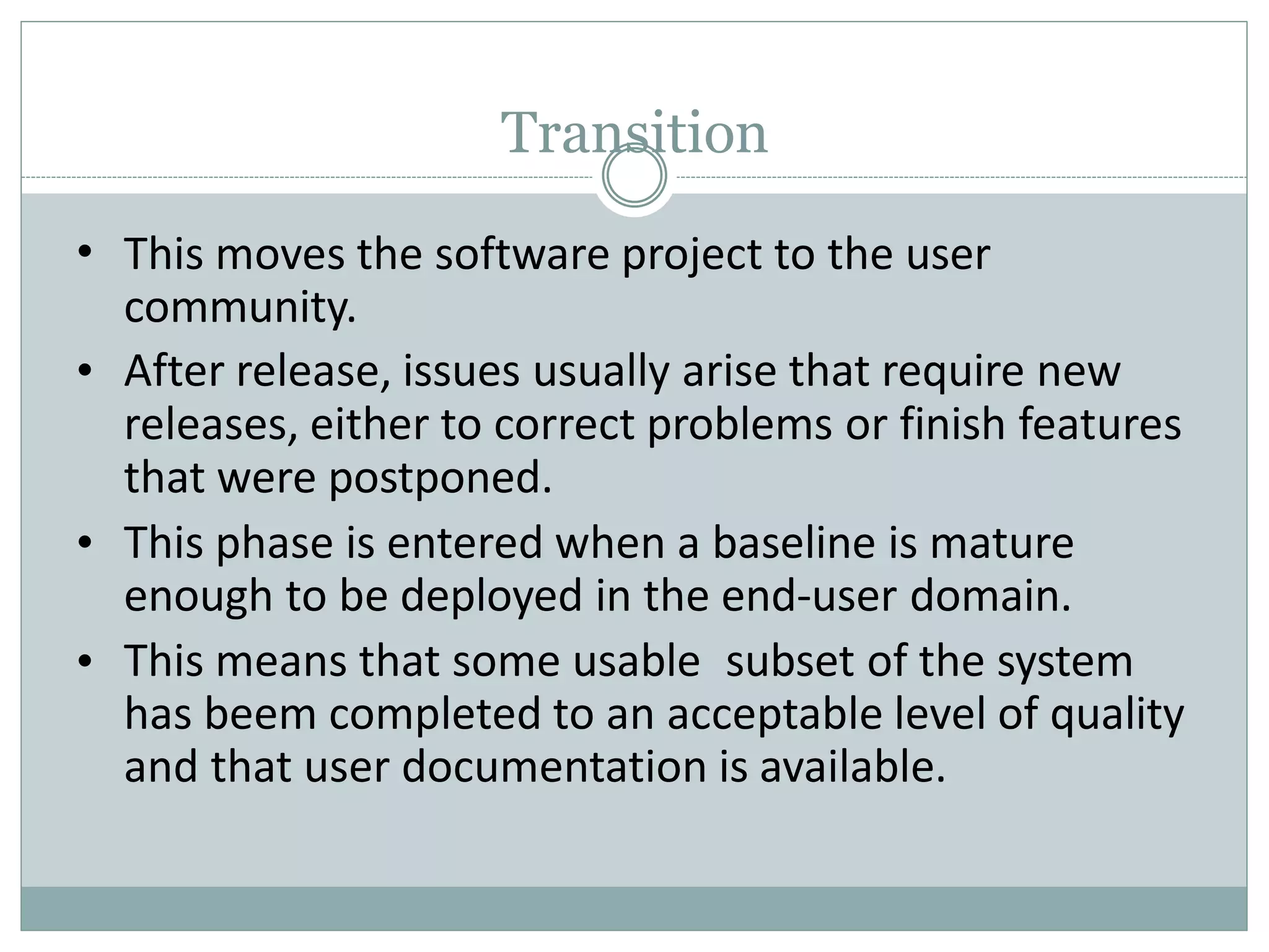 Transition
•
•
•
•
This moves the software project to the user
community.
After release, issues usually arise that require new
releases, either to correct problems or finish features
that were postponed.
This phase is entered when a baseline is mature
enough to be deployed in the end-user domain.
This means that some usable subset of the system
has beem completed to an acceptable level of quality
and that user documentation is available.
 