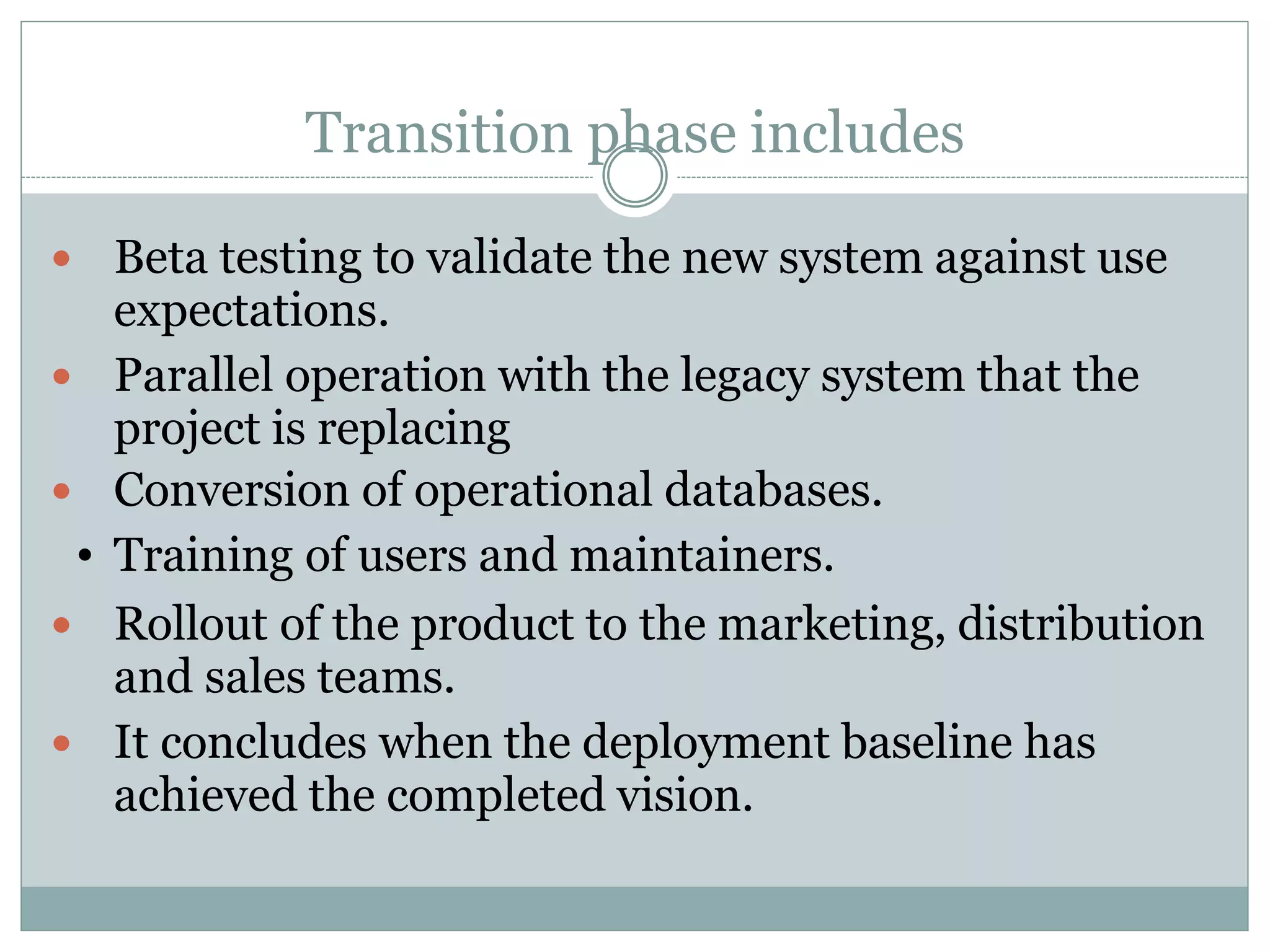 Transition phase includes
 Beta testing to validate the new system against use
expectations.
 Parallel operation with the legacy system that the
project is replacing
 Conversion of operational databases.
Training of users and maintainers.
 Rollout of the product to the marketing, distribution
and sales teams.
 It concludes when the deployment baseline has
achieved the completed vision.
•
 