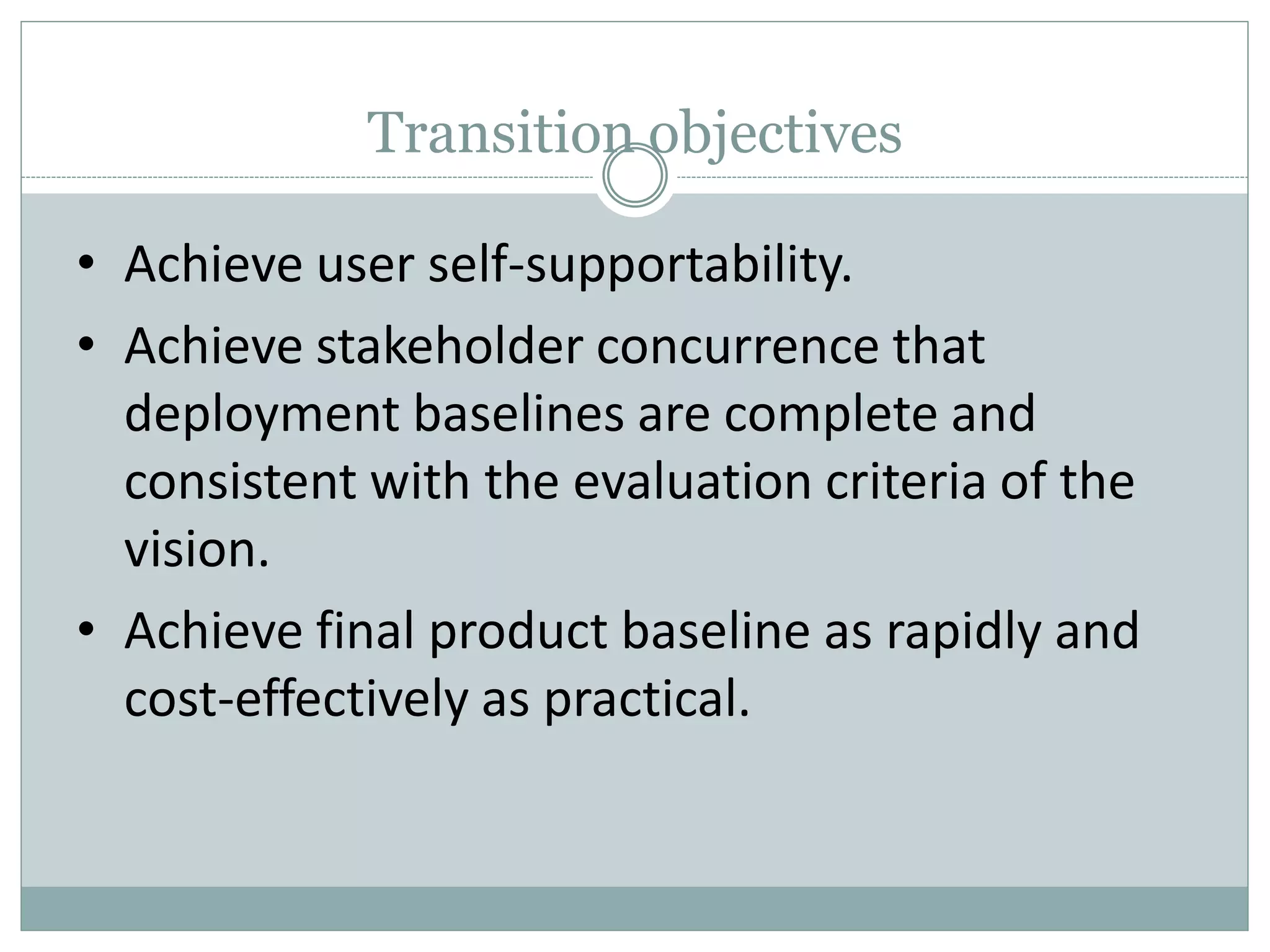 Transition objectives
• Achieve user self-supportability.
• Achieve stakeholder concurrence that
deployment baselines are complete and
consistent with the evaluation criteria of the
vision.
• Achieve final product baseline as rapidly and
cost-effectively as practical.
 