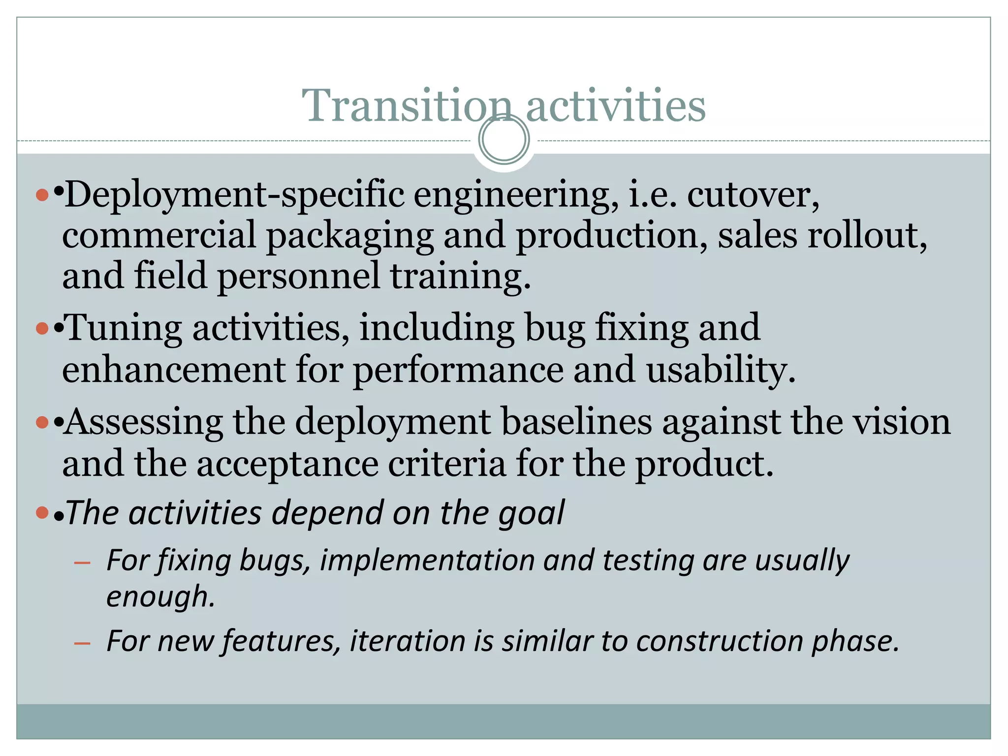 Transition activities
 Deployment-specific engineering, i.e. cutover,
commercial packaging and production, sales rollout,
and field personnel training.
 Tuning activities, including bug fixing and
enhancement for performance and usability.
 Assessing the deployment baselines against the vision
and the acceptance criteria for the product.
 The activities depend on the goal
– For fixing bugs, implementation and testing are usually
enough.
– For new features, iteration is similar to construction phase.
•
•
•
•
 