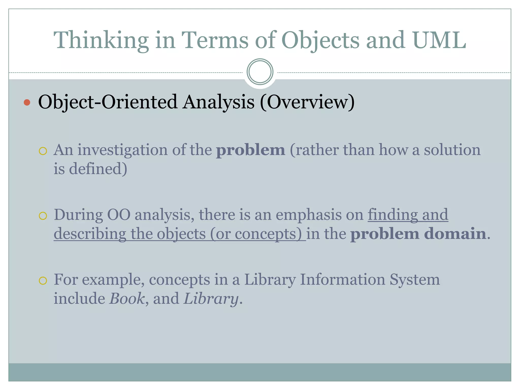 Thinking in Terms of Objects and UML
 Object-Oriented Analysis (Overview)
 An investigation of the problem (rather than how a solution
is defined)
 During OO analysis, there is an emphasis on finding and
describing the objects (or concepts) in the problem domain.
 For example, concepts in a Library Information System
include Book, and Library.
 