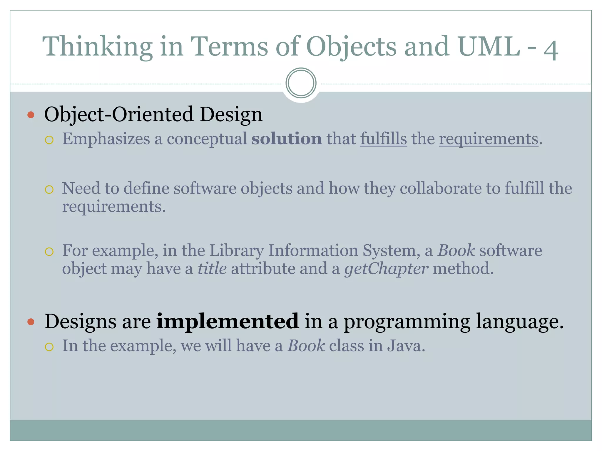 Thinking in Terms of Objects and UML - 4
 Object-Oriented Design
 Emphasizes a conceptual solution that fulfills the requirements.
 Need to define software objects and how they collaborate to fulfill the
requirements.
 For example, in the Library Information System, a Book software
object may have a title attribute and a getChapter method.
 Designs are implemented in a programming language.
 In the example, we will have a Book class in Java.
 