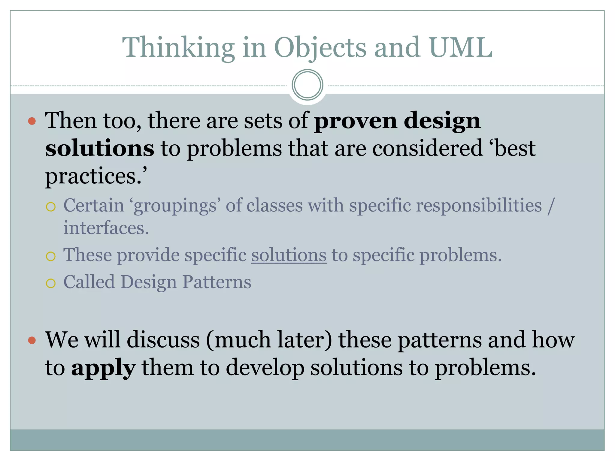 Thinking in Objects and UML
 Then too, there are sets of proven design
solutions to problems that are considered ‘best
practices.’
 Certain ‘groupings’ of classes with specific responsibilities /
interfaces.
 These provide specific solutions to specific problems.
 Called Design Patterns
 We will discuss (much later) these patterns and how
to apply them to develop solutions to problems.
 