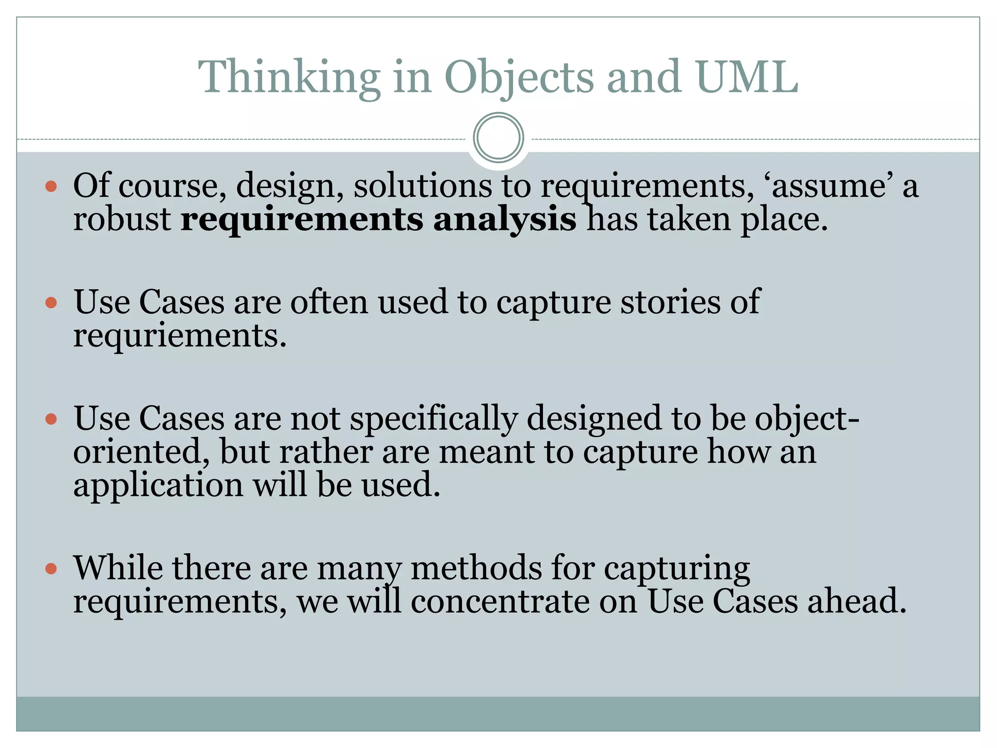 Thinking in Objects and UML
 Of course, design, solutions to requirements, ‘assume’ a
robust requirements analysis has taken place.
 Use Cases are often used to capture stories of
requriements.
 Use Cases are not specifically designed to be object-
oriented, but rather are meant to capture how an
application will be used.
 While there are many methods for capturing
requirements, we will concentrate on Use Cases ahead.
 