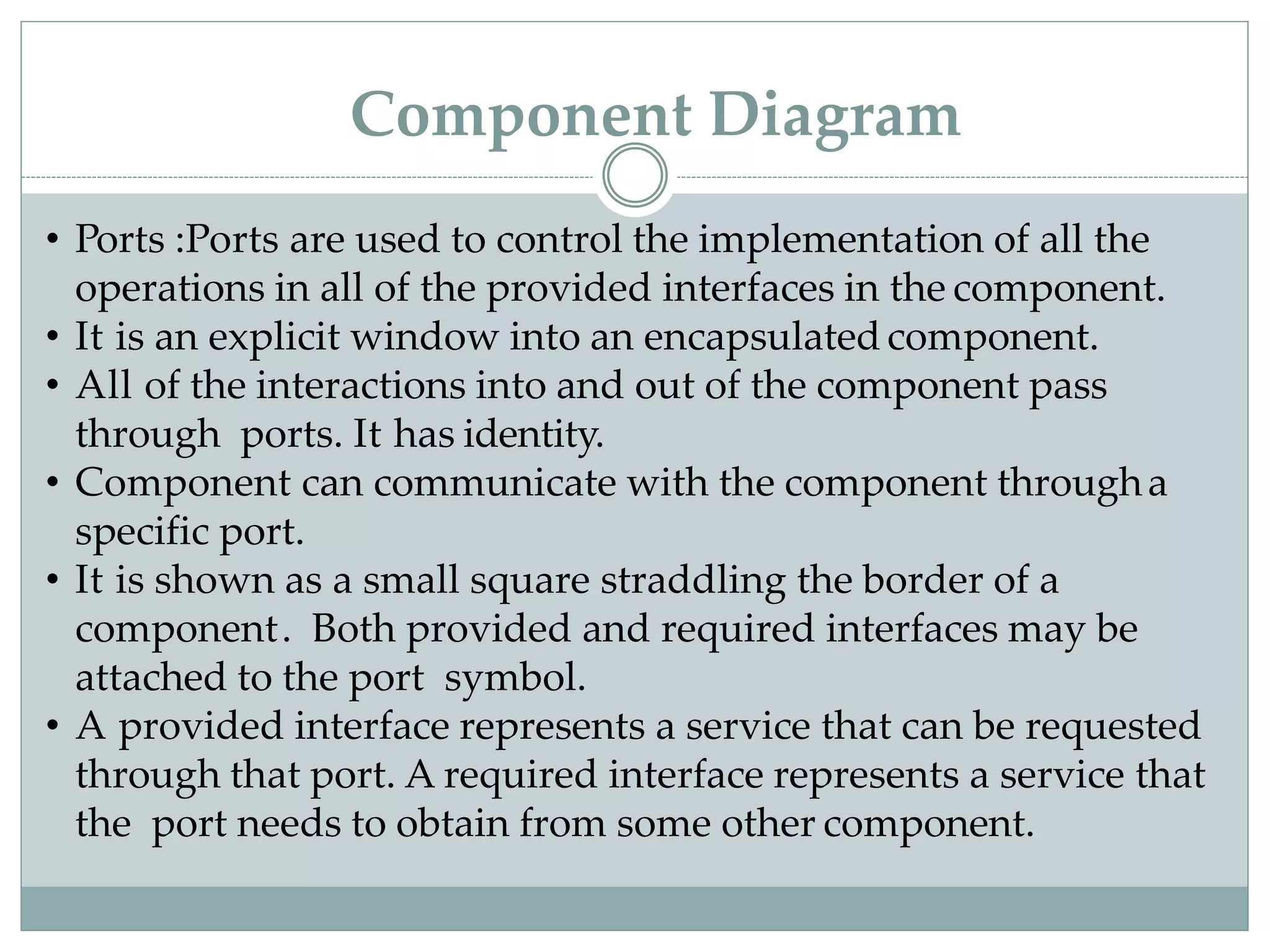• Ports :Ports are used to control the implementation of all the
operations in all of the provided interfaces in the component.
• It is an explicit window into an encapsulatedcomponent.
• All of the interactions into and out of the component pass
through ports. It has identity.
• Component can communicate with the component througha
specific port.
• It is shown as a small square straddling the border of a
component. Both provided and required interfaces may be
attached to the port symbol.
• A provided interface represents a service that can be requested
through that port. A required interface represents a service that
the port needs to obtain from some other component.
Component Diagram
 