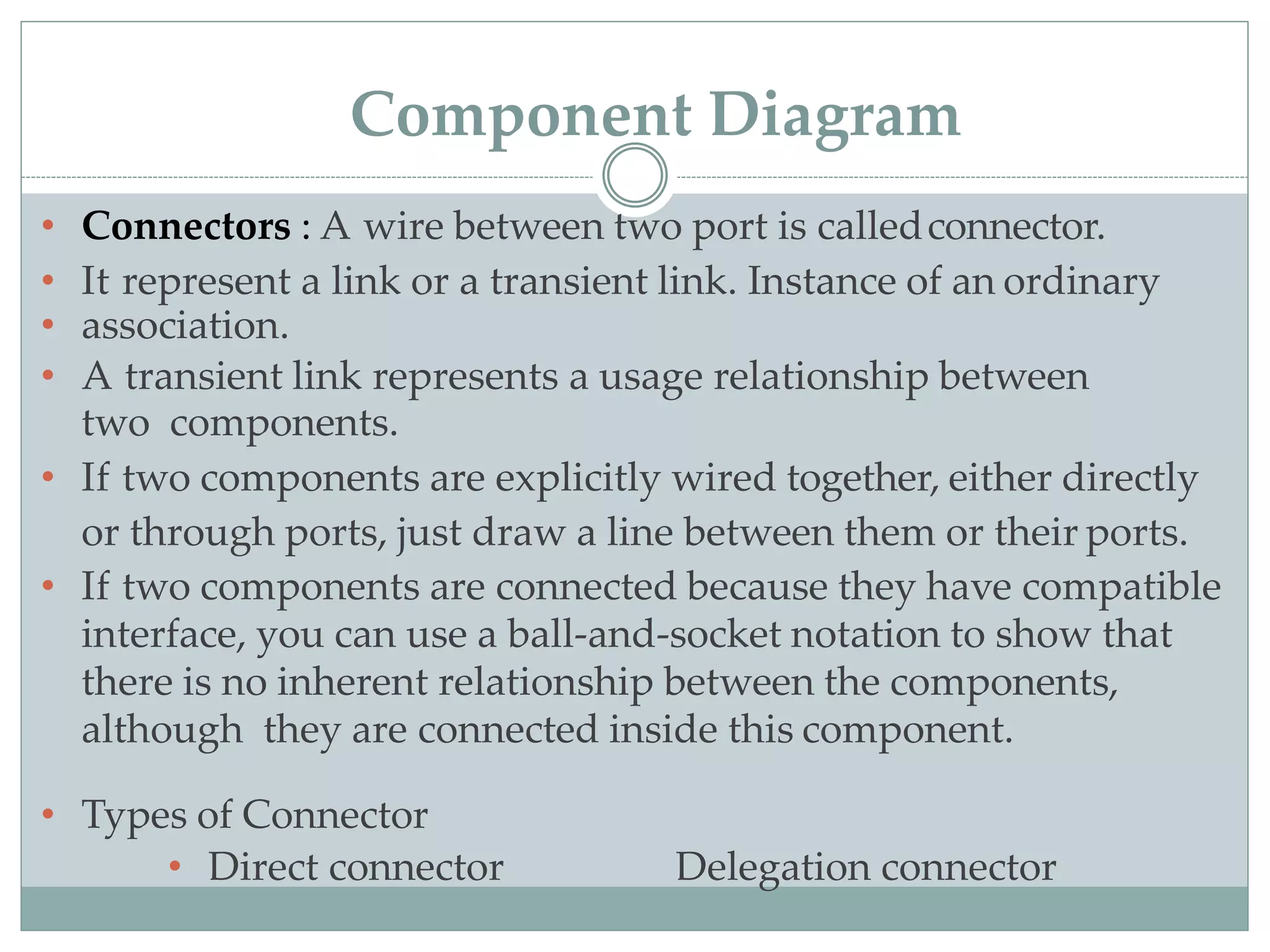 • Connectors : A wire between two port is calledconnector.
• It represent a link or a transient link. Instance of an ordinary
• association.
• A transient link represents a usage relationship between
two components.
• If two components are explicitly wired together, either directly
or through ports, just draw a line between them or their ports.
• If two components are connected because they have compatible
interface, you can use a ball-and-socket notation to show that
there is no inherent relationship between the components,
although they are connected inside this component.
• Types of Connector
• Direct connector Delegation connector
Component Diagram
 
