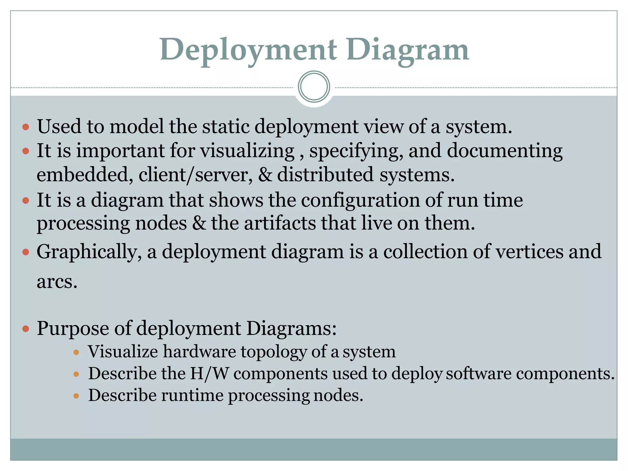 Deployment Diagram
 Used to model the static deployment view of a system.
 It is important for visualizing , specifying, and documenting
embedded, client/server, & distributed systems.
 It is a diagram that shows the configuration of run time
processing nodes & the artifacts that live on them.
 Graphically, a deployment diagram is a collection of vertices and
arcs.
 Purpose of deployment Diagrams:
 Visualize hardware topology of a system
 Describe the H/W components used to deploy software components.
 Describe runtime processing nodes.
 