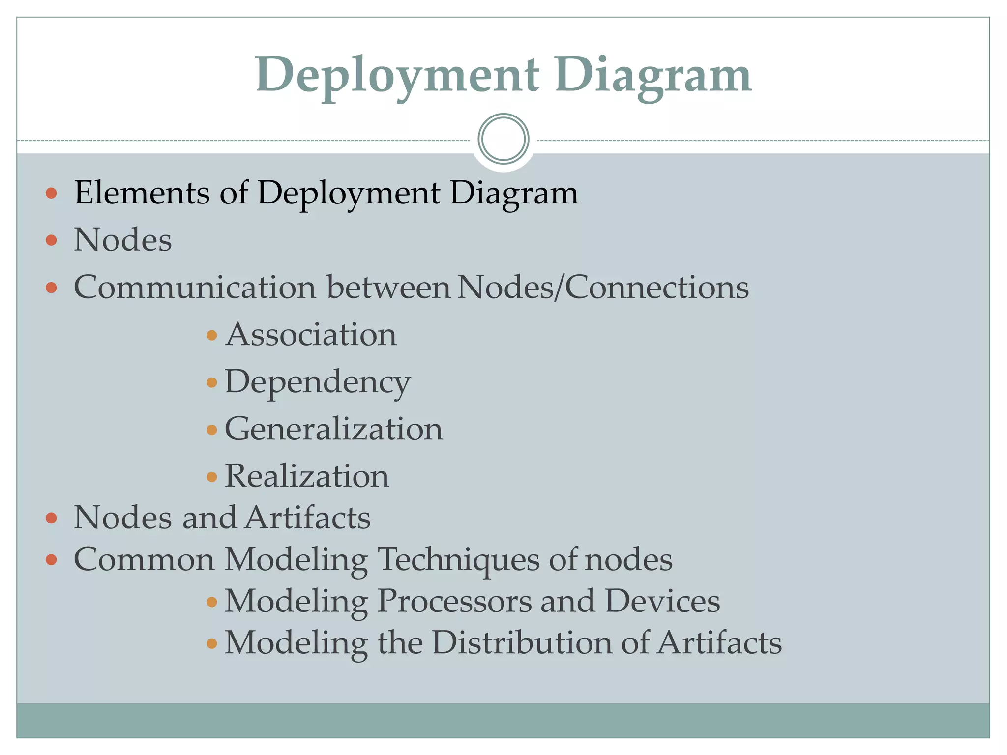 Deployment Diagram
 Elements of Deployment Diagram
 Nodes
 Communication between Nodes/Connections
 Association
 Dependency
 Generalization
 Realization
 Nodes andArtifacts
 Common Modeling Techniques of nodes
 Modeling Processors and Devices
 Modeling the Distribution of Artifacts
 