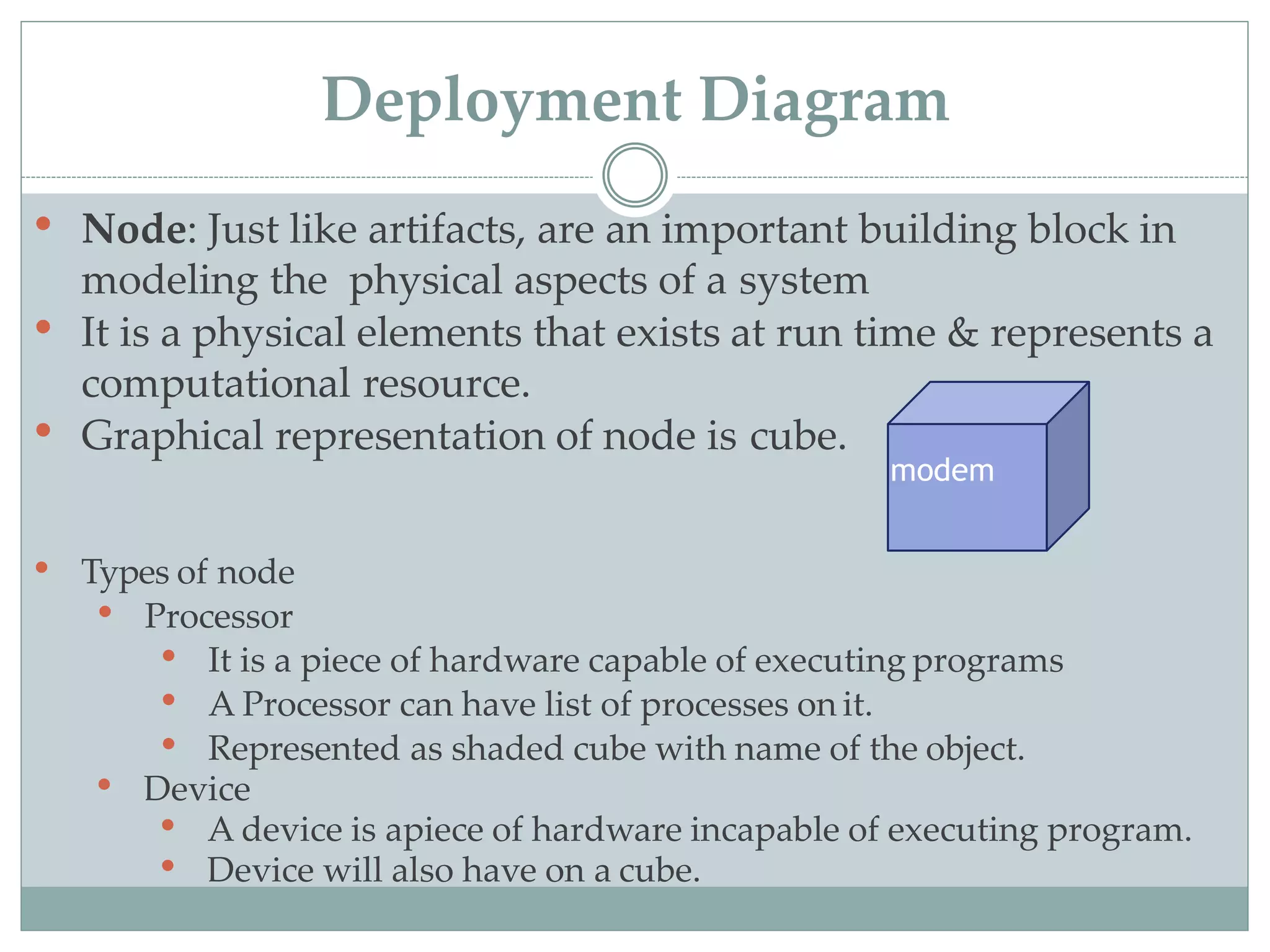 • Node: Just like artifacts, are an important building block in
modeling the physical aspects of a system
• It is a physical elements that exists at run time & represents a
computational resource.
• Graphical representation of node is cube.
• Types of node
• Processor
• It is a piece of hardware capable of executing programs
• A Processor can have list of processes on it.
• Represented as shaded cube with name of the object.
• Device
• A device is apiece of hardware incapable of executing program.
• Device will also have on a cube.
modem
Deployment Diagram
 