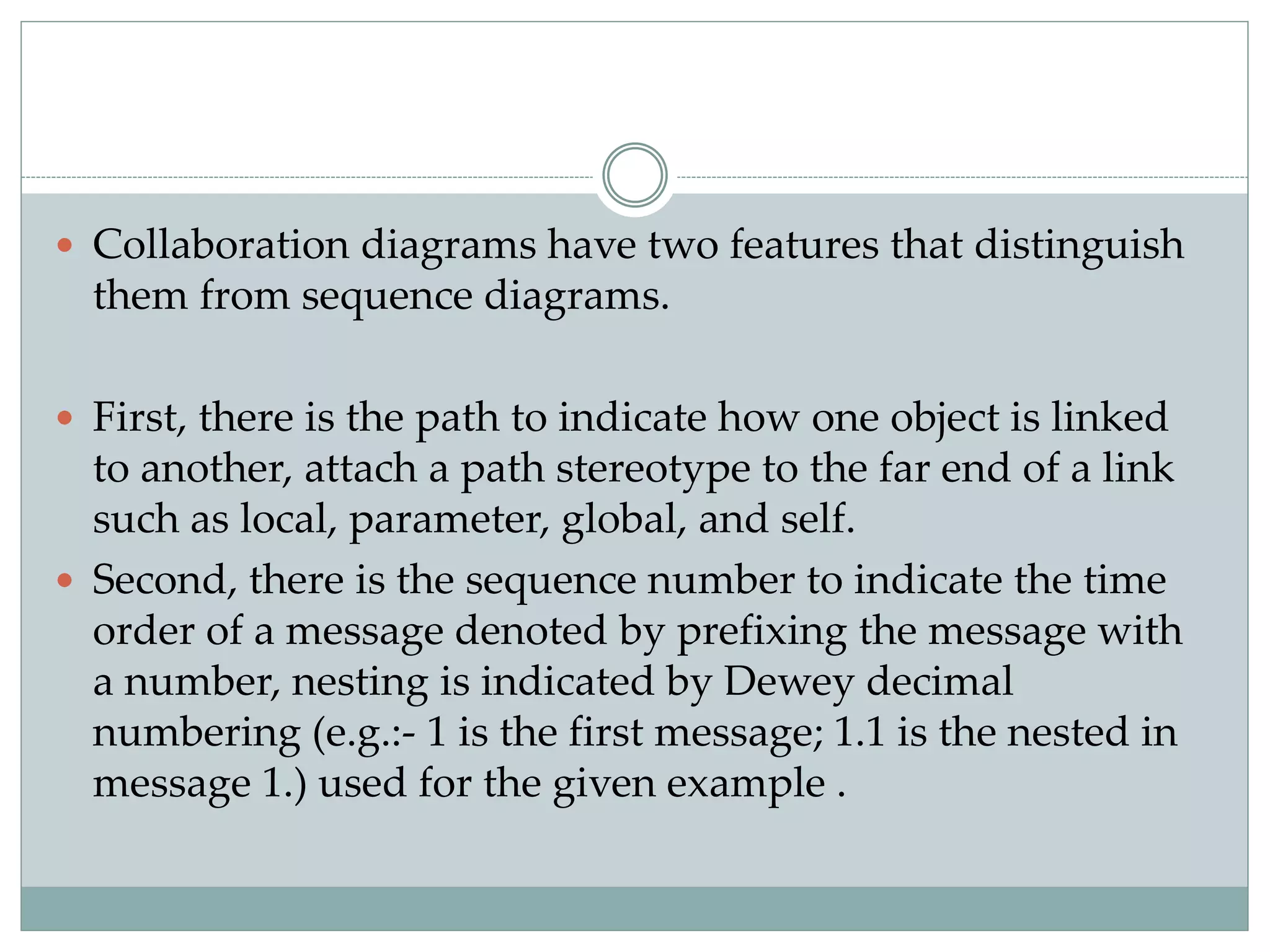  Collaboration diagrams have two features that distinguish
them from sequence diagrams.
 First, there is the path to indicate how one object is linked
to another, attach a path stereotype to the far end of a link
such as local, parameter, global, and self.
 Second, there is the sequence number to indicate the time
order of a message denoted by prefixing the message with
a number, nesting is indicated by Dewey decimal
numbering (e.g.:- 1 is the first message; 1.1 is the nested in
message 1.) used for the given example .
 
