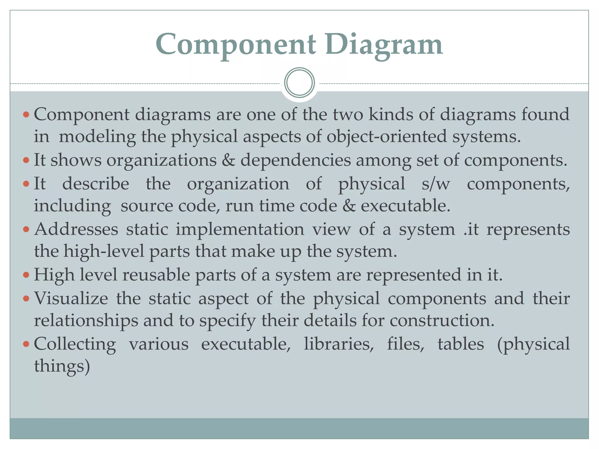 Component Diagram
 Component diagrams are one of the two kinds of diagrams found
in modeling the physical aspects of object-oriented systems.
 It shows organizations & dependencies among set of components.
 It describe the organization of physical s/w components,
including source code, run time code & executable.
 Addresses static implementation view of a system .it represents
the high-level parts that make up the system.
 High level reusable parts of a system are represented in it.
 Visualize the static aspect of the physical components and their
relationships and to specify their details for construction.
 Collecting various executable, libraries, files, tables (physical
things)
 