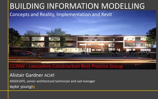 BUILDING INFORMATION MODELLING
Concepts and Reality, Implementation and Revit




CCINW - Lancashire Construction Best Practice Group
Alistair Gardner ACIAT
ASSOCIATE, senior architectural technician and cad manager
taylor young|ty
 