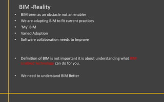 BIM -Reality
•   BIM seen as an obstacle not an enabler
•   We are adapting BIM to fit current practices
•   ‘My’ BIM
•   Varied Adoption
•   Software collaboration needs to Improve



•   Definition of BIM is not important it is about understanding what BIM
    Enabled Technology can do for you.


•   We need to understand BIM Better
 