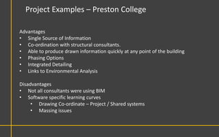 Project Examples – Preston College

Advantages
• Single Source of Information
• Co-ordination with structural consultants.
• Able to produce drawn information quickly at any point of the building
• Phasing Options
• Integrated Detailing
• Links to Environmental Analysis

Disadvantages
• Not all consultants were using BIM
• Software specific learning curves
     • Drawing Co-ordinate – Project / Shared systems
     • Massing issues
 