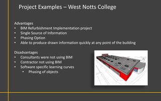 Project Examples – West Notts College

Advantages
• BIM Refurbishment Implementation project
• Single Source of Information
• Phasing Option
• Able to produce drawn information quickly at any point of the building

Disadvantages
• Consultants were not using BIM
• Contractor not using BIM
• Software specific learning curves
     • Phasing of objects
 