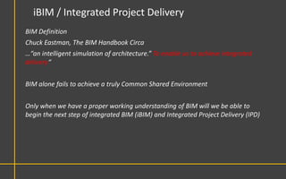 iBIM / Integrated Project Delivery
BIM Definition
Chuck Eastman, The BIM Handbook Circa
…“an intelligent simulation of architecture.” To enable us to achieve integrated
delivery“


BIM alone fails to achieve a truly Common Shared Environment


Only when we have a proper working understanding of BIM will we be able to
begin the next step of integrated BIM (iBIM) and Integrated Project Delivery (IPD)
 