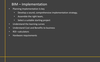 BIM – Implementation
•   Planning Implementation Is key
     •   Develop a sound, comprehensive implementation strategy,
     •   Assemble the right team,
     •   Select a suitable starting project
•   Understand the learning curves
•   Understand Cost and Benefits to business
•   ROI –calculators
•   Hardware requirements
 