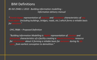 BIM Definitions
BS ISO 29481-1 2010 - Building information modelling -
                             Information delivery manual

“Shared digital representation of physical and functional characteristics of any
built object (including buildings, bridges, roads, etc.) which forms a reliable basis
for decisions”

 CPIC /RIBA – Proposed Definition

 “Building Information Modelling is digital representation of physical and
 functional characteristics of a facility creating a shared knowledge resource
 for information about it forming a reliable basis for decisions during its life
 cycle, from earliest conception to demolition.”
 