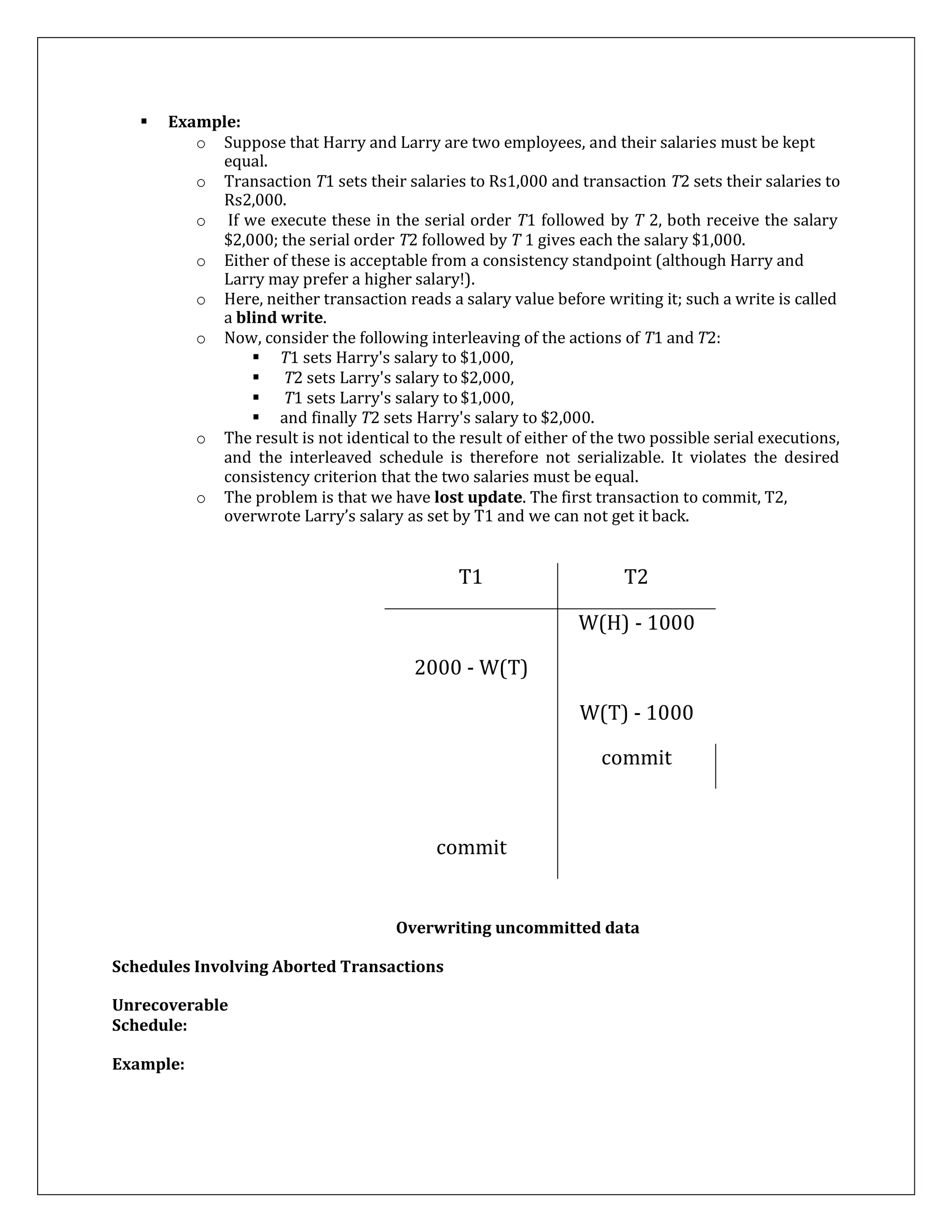  Example:
o Suppose that Harry and Larry are two employees, and their salaries must be kept
equal.
o Transaction T1 sets their salaries to Rs1,000 and transaction T2 sets their salaries to
Rs2,000.
o If we execute these in the serial order T1 followed by T 2, both receive the salary
$2,000; the serial order T2 followed by T 1 gives each the salary $1,000.
o Either of these is acceptable from a consistency standpoint (although Harry and
Larry may prefer a higher salary!).
o Here, neither transaction reads a salary value before writing it; such a write is called
a blind write.
o Now, consider the following interleaving of the actions of T1 and T2:
 T1 sets Harry's salary to $1,000,
 T2 sets Larry's salary to $2,000,
 T1 sets Larry's salary to $1,000,
 and finally T2 sets Harry's salary to $2,000.
o The result is not identical to the result of either of the two possible serial executions,
and the interleaved schedule is therefore not serializable. It violates the desired
consistency criterion that the two salaries must be equal.
o The problem is that we have lost update. The first transaction to commit, T2,
overwrote Larry’s salary as set by T1 and we can not get it back.
T1 T2
W(H) - 1000
2000 - W(T)
W(T) - 1000
commit
commit
Overwriting uncommitted data
Schedules Involving Aborted Transactions
Unrecoverable
Schedule:
Example:
 