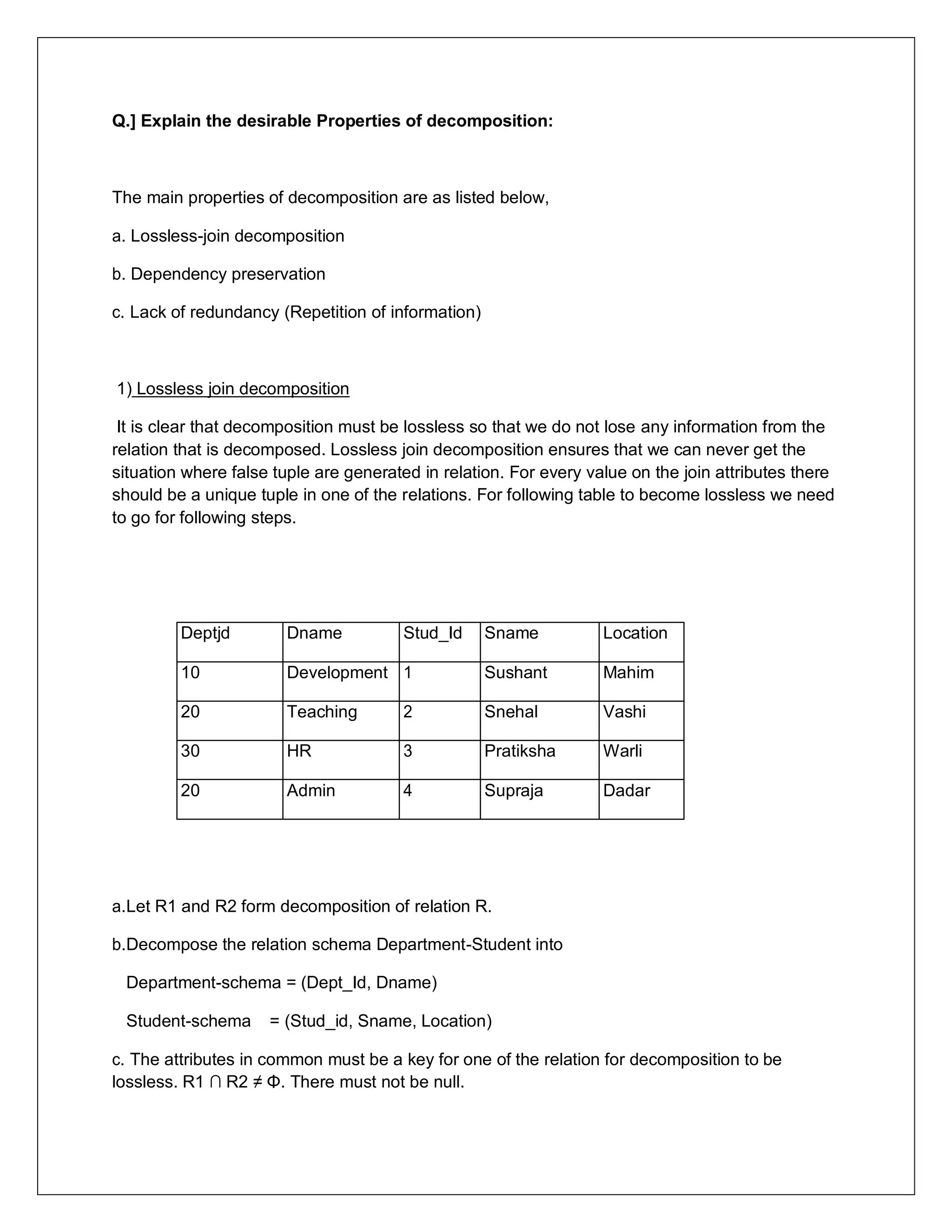 Q.] Explain the desirable Properties of decomposition:
The main properties of decomposition are as listed below,
a. Lossless-join decomposition
b. Dependency preservation
c. Lack of redundancy (Repetition of information)
1) Lossless join decomposition
It is clear that decomposition must be lossless so that we do not lose any information from the
relation that is decomposed. Lossless join decomposition ensures that we can never get the
situation where false tuple are generated in relation. For every value on the join attributes there
should be a unique tuple in one of the relations. For following table to become lossless we need
to go for following steps.
Deptjd Dname Stud_Id Sname Location
10 Development 1 Sushant Mahim
20 Teaching 2 Snehal Vashi
30 HR 3 Pratiksha Warli
20 Admin 4 Supraja Dadar
a.Let R1 and R2 form decomposition of relation R.
b.Decompose the relation schema Department-Student into
Department-schema = (Dept_Id, Dname)
Student-schema = (Stud_id, Sname, Location)
c. The attributes in common must be a key for one of the relation for decomposition to be
lossless. R1 ∩ R2 ≠ Φ. There must not be null.
 
