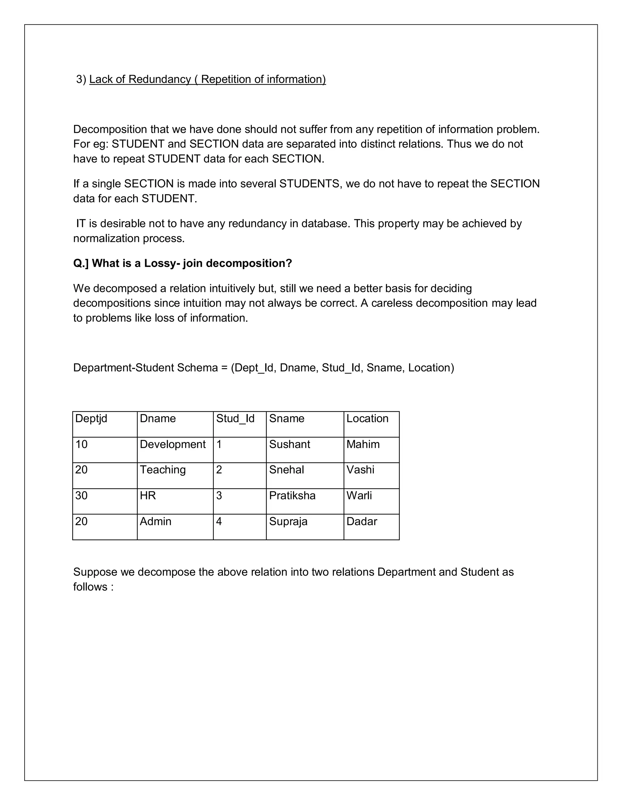 3) Lack of Redundancy ( Repetition of information)
Decomposition that we have done should not suffer from any repetition of information problem.
For eg: STUDENT and SECTION data are separated into distinct relations. Thus we do not
have to repeat STUDENT data for each SECTION.
If a single SECTION is made into several STUDENTS, we do not have to repeat the SECTION
data for each STUDENT.
IT is desirable not to have any redundancy in database. This property may be achieved by
normalization process.
Q.] What is a Lossy- join decomposition?
We decomposed a relation intuitively but, still we need a better basis for deciding
decompositions since intuition may not always be correct. A careless decomposition may lead
to problems like loss of information.
Department-Student Schema = (Dept_Id, Dname, Stud_Id, Sname, Location)
Deptjd Dname Stud_Id Sname Location
10 Development 1 Sushant Mahim
20 Teaching 2 Snehal Vashi
30 HR 3 Pratiksha Warli
20 Admin 4 Supraja Dadar
Suppose we decompose the above relation into two relations Department and Student as
follows :
 