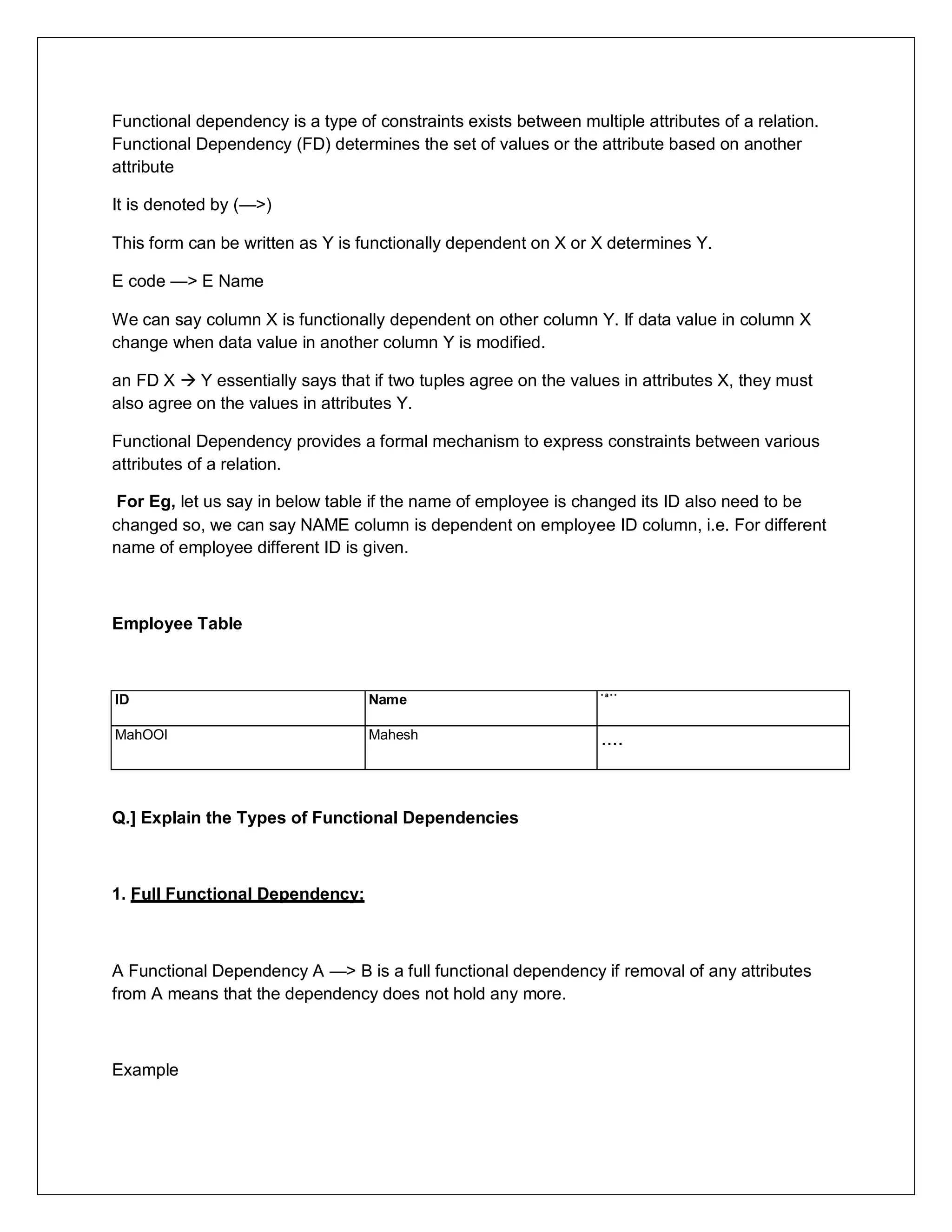 Functional dependency is a type of constraints exists between multiple attributes of a relation.
Functional Dependency (FD) determines the set of values or the attribute based on another
attribute
It is denoted by (—>)
This form can be written as Y is functionally dependent on X or X determines Y.
E code —> E Name
We can say column X is functionally dependent on other column Y. If data value in column X
change when data value in another column Y is modified.
an FD X  Y essentially says that if two tuples agree on the values in attributes X, they must
also agree on the values in attributes Y.
Functional Dependency provides a formal mechanism to express constraints between various
attributes of a relation.
For Eg, let us say in below table if the name of employee is changed its ID also need to be
changed so, we can say NAME column is dependent on employee ID column, i.e. For different
name of employee different ID is given.
Employee Table
ID Name
• a • •
MahOOl Mahesh ....
Q.] Explain the Types of Functional Dependencies
1. Full Functional Dependency:
A Functional Dependency A —> B is a full functional dependency if removal of any attributes
from A means that the dependency does not hold any more.
Example
 