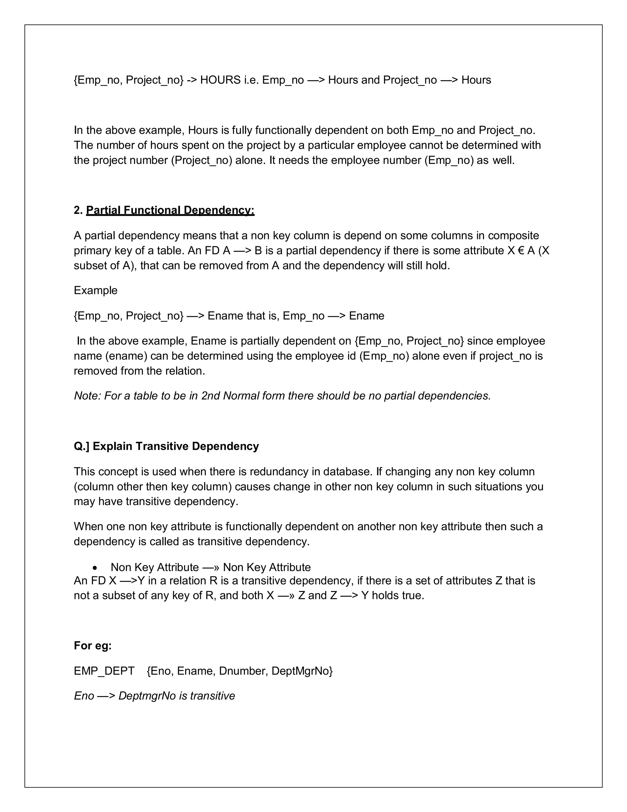 {Emp_no, Project_no} -> HOURS i.e. Emp_no —> Hours and Project_no —> Hours
In the above example, Hours is fully functionally dependent on both Emp_no and Project_no.
The number of hours spent on the project by a particular employee cannot be determined with
the project number (Project_no) alone. It needs the employee number (Emp_no) as well.
2. Partial Functional Dependency:
A partial dependency means that a non key column is depend on some columns in composite
primary key of a table. An FD A —> B is a partial dependency if there is some attribute X € A (X
subset of A), that can be removed from A and the dependency will still hold.
Example
{Emp_no, Project_no} —> Ename that is, Emp_no —> Ename
In the above example, Ename is partially dependent on {Emp_no, Project_no} since employee
name (ename) can be determined using the employee id (Emp_no) alone even if project_no is
removed from the relation.
Note: For a table to be in 2nd Normal form there should be no partial dependencies.
Q.] Explain Transitive Dependency
This concept is used when there is redundancy in database. If changing any non key column
(column other then key column) causes change in other non key column in such situations you
may have transitive dependency.
When one non key attribute is functionally dependent on another non key attribute then such a
dependency is called as transitive dependency.
 Non Key Attribute —» Non Key Attribute
An FD X —>Y in a relation R is a transitive dependency, if there is a set of attributes Z that is
not a subset of any key of R, and both X —» Z and Z —> Y holds true.
For eg:
EMP_DEPT {Eno, Ename, Dnumber, DeptMgrNo}
Eno —> DeptmgrNo is transitive
 