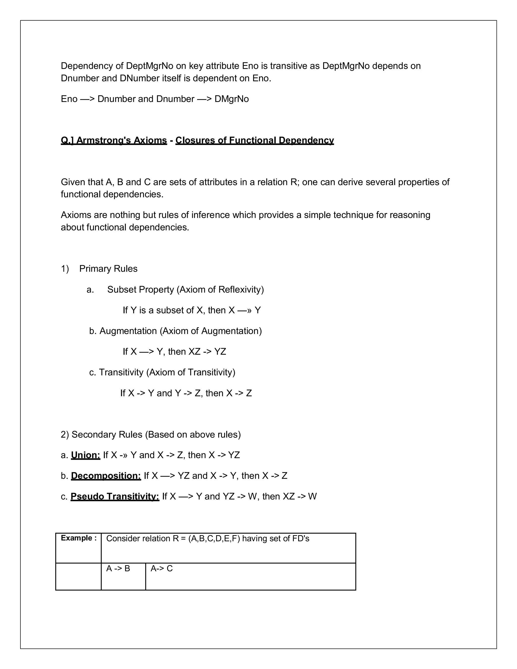 Dependency of DeptMgrNo on key attribute Eno is transitive as DeptMgrNo depends on
Dnumber and DNumber itself is dependent on Eno.
Eno —> Dnumber and Dnumber —> DMgrNo
Q.] Armstrong's Axioms - Closures of Functional Dependency
Given that A, B and C are sets of attributes in a relation R; one can derive several properties of
functional dependencies.
Axioms are nothing but rules of inference which provides a simple technique for reasoning
about functional dependencies.
1) Primary Rules
a. Subset Property (Axiom of Reflexivity)
If Y is a subset of X, then X —» Y
b. Augmentation (Axiom of Augmentation)
If X —> Y, then XZ -> YZ
c. Transitivity (Axiom of Transitivity)
If X -> Y and Y -> Z, then X -> Z
2) Secondary Rules (Based on above rules)
a. Union: If X -» Y and X -> Z, then X -> YZ
b. Decomposition: If X —> YZ and X -> Y, then X -> Z
c. Pseudo Transitivity: If X —> Y and YZ -> W, then XZ -> W
Example : Consider relation R = (A,B,C,D,E,F) having set of FD's
A -> B A-> C
 