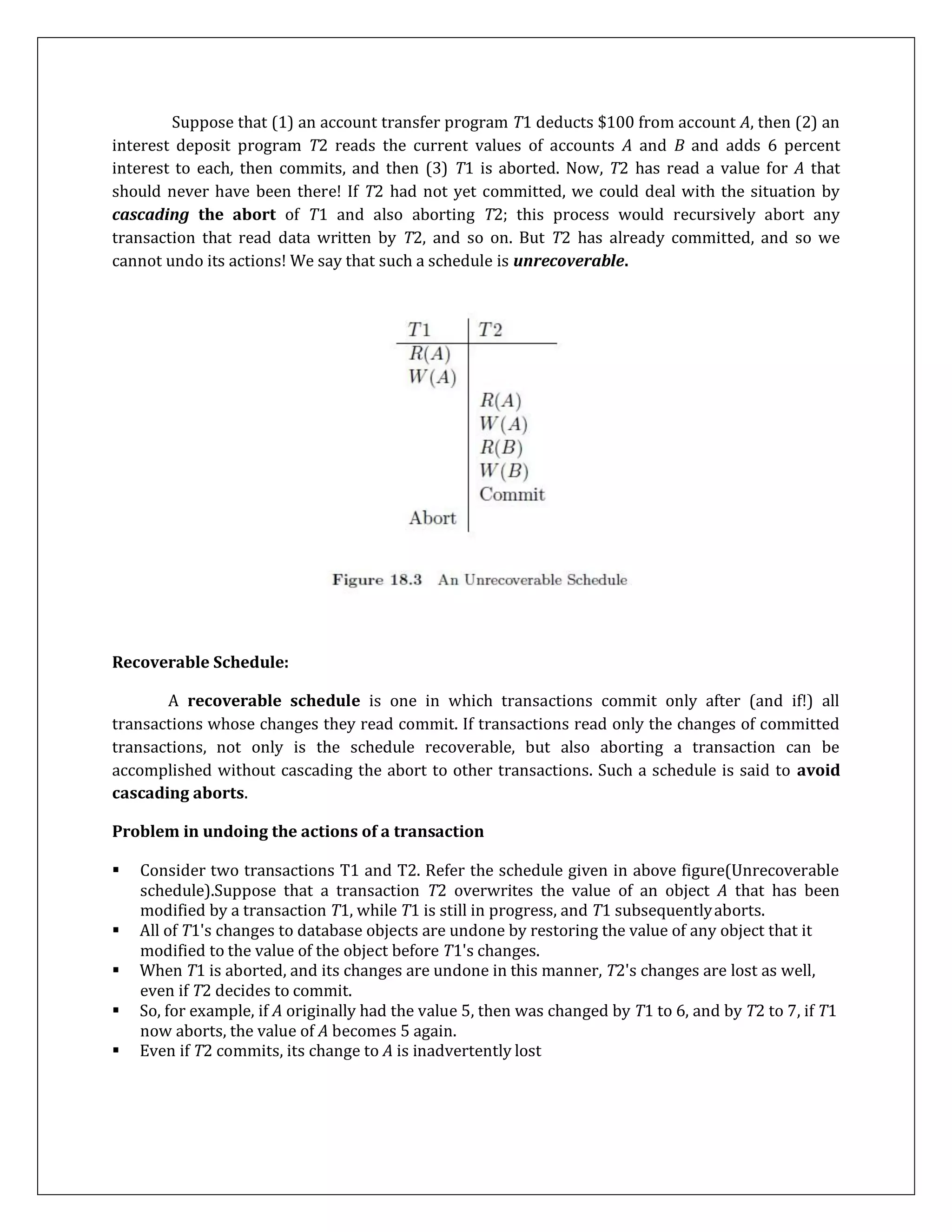 Suppose that (1) an account transfer program T1 deducts $100 from account A, then (2) an
interest deposit program T2 reads the current values of accounts A and B and adds 6 percent
interest to each, then commits, and then (3) T1 is aborted. Now, T2 has read a value for A that
should never have been there! If T2 had not yet committed, we could deal with the situation by
cascading the abort of T1 and also aborting T2; this process would recursively abort any
transaction that read data written by T2, and so on. But T2 has already committed, and so we
cannot undo its actions! We say that such a schedule is unrecoverable.
Recoverable Schedule:
A recoverable schedule is one in which transactions commit only after (and if!) all
transactions whose changes they read commit. If transactions read only the changes of committed
transactions, not only is the schedule recoverable, but also aborting a transaction can be
accomplished without cascading the abort to other transactions. Such a schedule is said to avoid
cascading aborts.
Problem in undoing the actions of a transaction
 Consider two transactions T1 and T2. Refer the schedule given in above figure(Unrecoverable
schedule).Suppose that a transaction T2 overwrites the value of an object A that has been
modified by a transaction T1, while T1 is still in progress, and T1 subsequentlyaborts.
 All of T1's changes to database objects are undone by restoring the value of any object that it
modified to the value of the object before T1's changes.
 When T1 is aborted, and its changes are undone in this manner, T2's changes are lost as well,
even if T2 decides to commit.
 So, for example, if A originally had the value 5, then was changed by T1 to 6, and by T2 to 7, if T1
now aborts, the value of A becomes 5 again.
 Even if T2 commits, its change to A is inadvertently lost
 