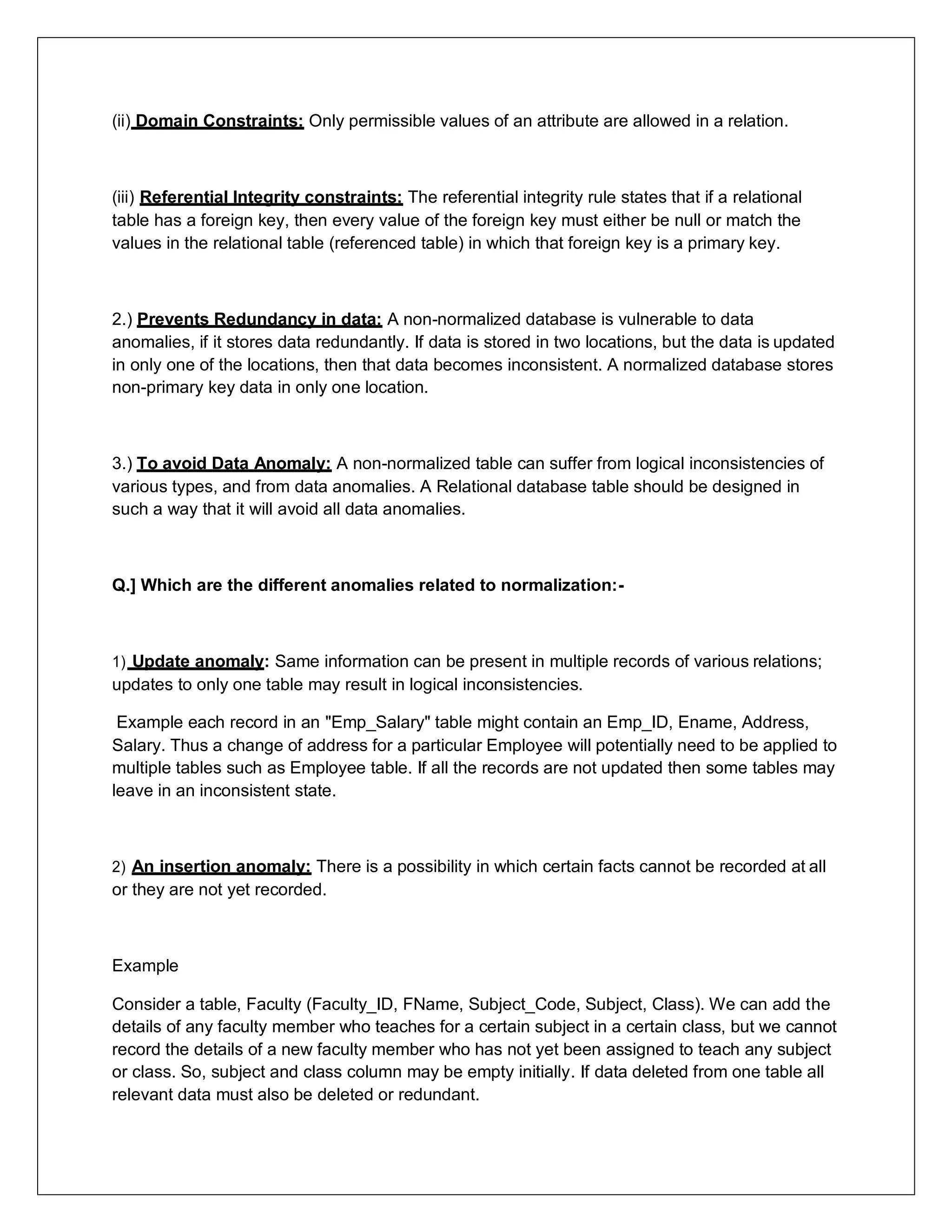 (ii) Domain Constraints: Only permissible values of an attribute are allowed in a relation.
(iii) Referential Integrity constraints: The referential integrity rule states that if a relational
table has a foreign key, then every value of the foreign key must either be null or match the
values in the relational table (referenced table) in which that foreign key is a primary key.
2.) Prevents Redundancy in data: A non-normalized database is vulnerable to data
anomalies, if it stores data redundantly. If data is stored in two locations, but the data is updated
in only one of the locations, then that data becomes inconsistent. A normalized database stores
non-primary key data in only one location.
3.) To avoid Data Anomaly: A non-normalized table can suffer from logical inconsistencies of
various types, and from data anomalies. A Relational database table should be designed in
such a way that it will avoid all data anomalies.
Q.] Which are the different anomalies related to normalization:-
1) Update anomaly: Same information can be present in multiple records of various relations;
updates to only one table may result in logical inconsistencies.
Example each record in an "Emp_Salary" table might contain an Emp_ID, Ename, Address,
Salary. Thus a change of address for a particular Employee will potentially need to be applied to
multiple tables such as Employee table. If all the records are not updated then some tables may
leave in an inconsistent state.
2) An insertion anomaly: There is a possibility in which certain facts cannot be recorded at all
or they are not yet recorded.
Example
Consider a table, Faculty (Faculty_ID, FName, Subject_Code, Subject, Class). We can add the
details of any faculty member who teaches for a certain subject in a certain class, but we cannot
record the details of a new faculty member who has not yet been assigned to teach any subject
or class. So, subject and class column may be empty initially. If data deleted from one table all
relevant data must also be deleted or redundant.
 