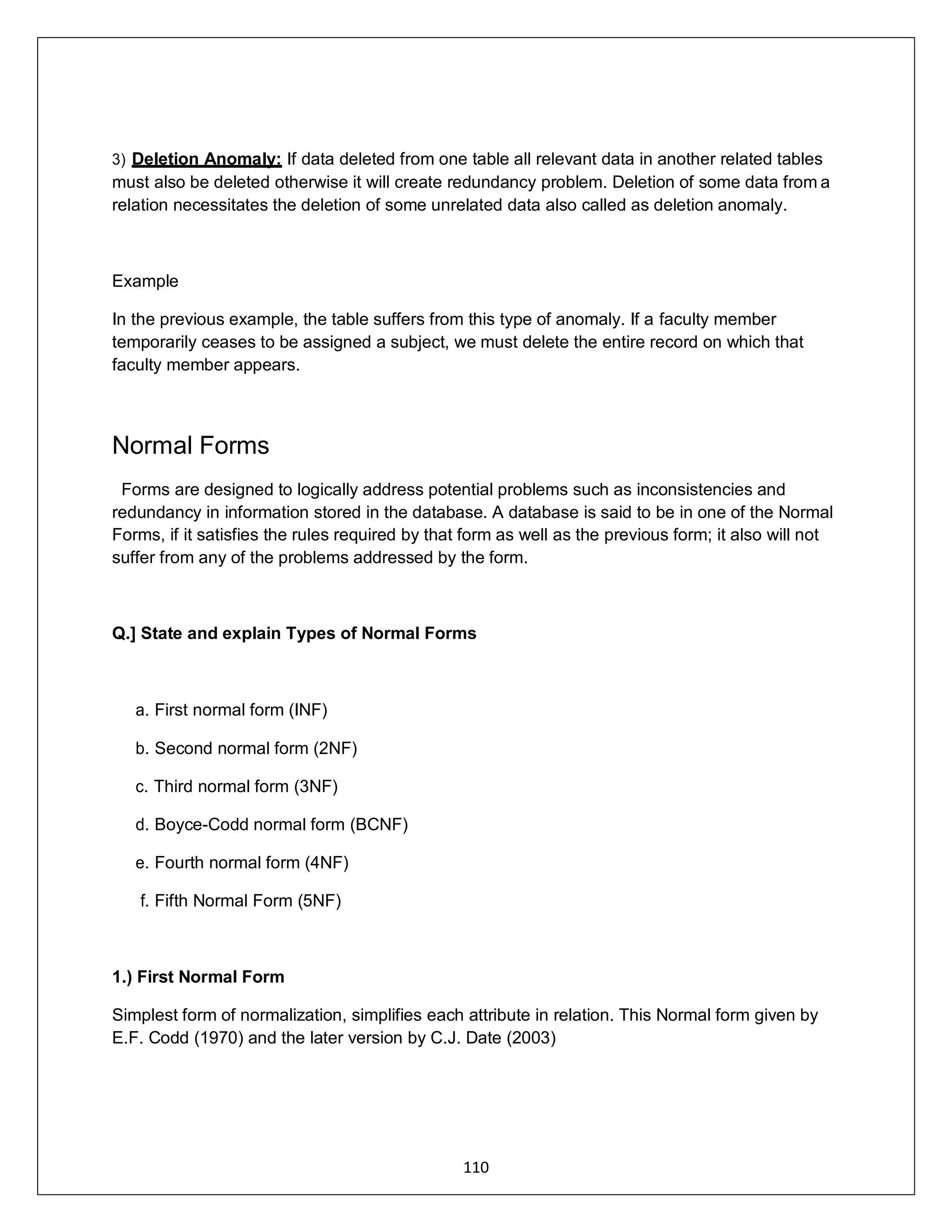 110
3) Deletion Anomaly: If data deleted from one table all relevant data in another related tables
must also be deleted otherwise it will create redundancy problem. Deletion of some data from a
relation necessitates the deletion of some unrelated data also called as deletion anomaly.
Example
In the previous example, the table suffers from this type of anomaly. If a faculty member
temporarily ceases to be assigned a subject, we must delete the entire record on which that
faculty member appears.
Normal Forms
Forms are designed to logically address potential problems such as inconsistencies and
redundancy in information stored in the database. A database is said to be in one of the Normal
Forms, if it satisfies the rules required by that form as well as the previous form; it also will not
suffer from any of the problems addressed by the form.
Q.] State and explain Types of Normal Forms
a. First normal form (INF)
b. Second normal form (2NF)
c. Third normal form (3NF)
d. Boyce-Codd normal form (BCNF)
e. Fourth normal form (4NF)
f. Fifth Normal Form (5NF)
1.) First Normal Form
Simplest form of normalization, simplifies each attribute in relation. This Normal form given by
E.F. Codd (1970) and the later version by C.J. Date (2003)
 