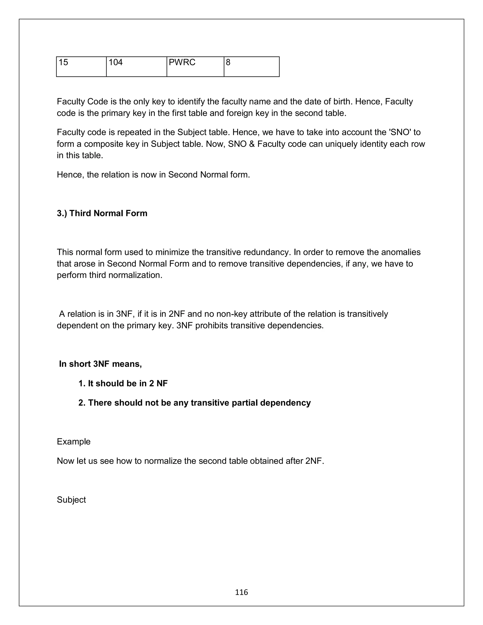 116
15 104 PWRC 8
Faculty Code is the only key to identify the faculty name and the date of birth. Hence, Faculty
code is the primary key in the first table and foreign key in the second table.
Faculty code is repeated in the Subject table. Hence, we have to take into account the 'SNO' to
form a composite key in Subject table. Now, SNO & Faculty code can uniquely identity each row
in this table.
Hence, the relation is now in Second Normal form.
3.) Third Normal Form
This normal form used to minimize the transitive redundancy. In order to remove the anomalies
that arose in Second Normal Form and to remove transitive dependencies, if any, we have to
perform third normalization.
A relation is in 3NF, if it is in 2NF and no non-key attribute of the relation is transitively
dependent on the primary key. 3NF prohibits transitive dependencies.
In short 3NF means,
1. It should be in 2 NF
2. There should not be any transitive partial dependency
Example
Now let us see how to normalize the second table obtained after 2NF.
Subject
 