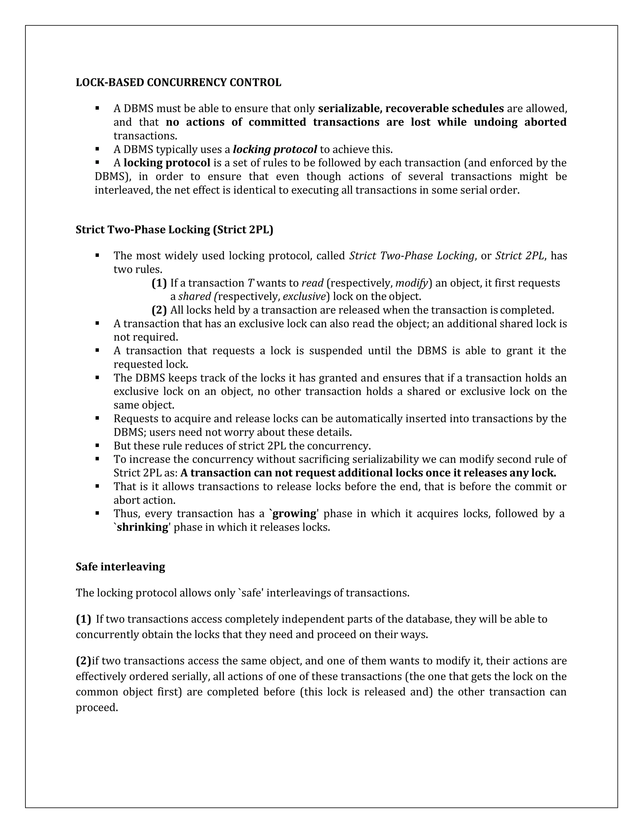 LOCK-BASED CONCURRENCY CONTROL
 A DBMS must be able to ensure that only serializable, recoverable schedules are allowed,
and that no actions of committed transactions are lost while undoing aborted
transactions.
 A DBMS typically uses a locking protocol to achieve this.
 A locking protocol is a set of rules to be followed by each transaction (and enforced by the
DBMS), in order to ensure that even though actions of several transactions might be
interleaved, the net effect is identical to executing all transactions in some serial order.
Strict Two-Phase Locking (Strict 2PL)
 The most widely used locking protocol, called Strict Two-Phase Locking, or Strict 2PL, has
two rules.
(1) If a transaction T wants to read (respectively, modify) an object, it first requests
a shared (respectively, exclusive) lock on the object.
(2) All locks held by a transaction are released when the transaction is completed.
 A transaction that has an exclusive lock can also read the object; an additional shared lock is
not required.
 A transaction that requests a lock is suspended until the DBMS is able to grant it the
requested lock.
 The DBMS keeps track of the locks it has granted and ensures that if a transaction holds an
exclusive lock on an object, no other transaction holds a shared or exclusive lock on the
same object.
 Requests to acquire and release locks can be automatically inserted into transactions by the
DBMS; users need not worry about these details.
 But these rule reduces of strict 2PL the concurrency.
 To increase the concurrency without sacrificing serializability we can modify second rule of
Strict 2PL as: A transaction can not request additional locks once it releases any lock.
 That is it allows transactions to release locks before the end, that is before the commit or
abort action.
 Thus, every transaction has a `growing' phase in which it acquires locks, followed by a
`shrinking' phase in which it releases locks.
Safe interleaving
The locking protocol allows only `safe' interleavings of transactions.
(1) If two transactions access completely independent parts of the database, they will be able to
concurrently obtain the locks that they need and proceed on their ways.
(2)if two transactions access the same object, and one of them wants to modify it, their actions are
effectively ordered serially, all actions of one of these transactions (the one that gets the lock on the
common object first) are completed before (this lock is released and) the other transaction can
proceed.
 