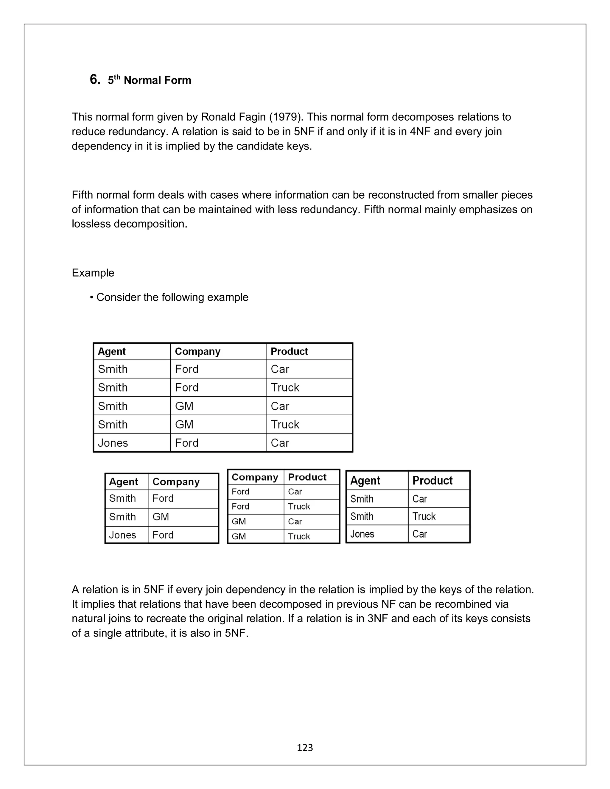 123
6. 5th
Normal Form
This normal form given by Ronald Fagin (1979). This normal form decomposes relations to
reduce redundancy. A relation is said to be in 5NF if and only if it is in 4NF and every join
dependency in it is implied by the candidate keys.
Fifth normal form deals with cases where information can be reconstructed from smaller pieces
of information that can be maintained with less redundancy. Fifth normal mainly emphasizes on
lossless decomposition.
Example
• Consider the following example
A relation is in 5NF if every join dependency in the relation is implied by the keys of the relation.
It implies that relations that have been decomposed in previous NF can be recombined via
natural joins to recreate the original relation. If a relation is in 3NF and each of its keys consists
of a single attribute, it is also in 5NF.
 