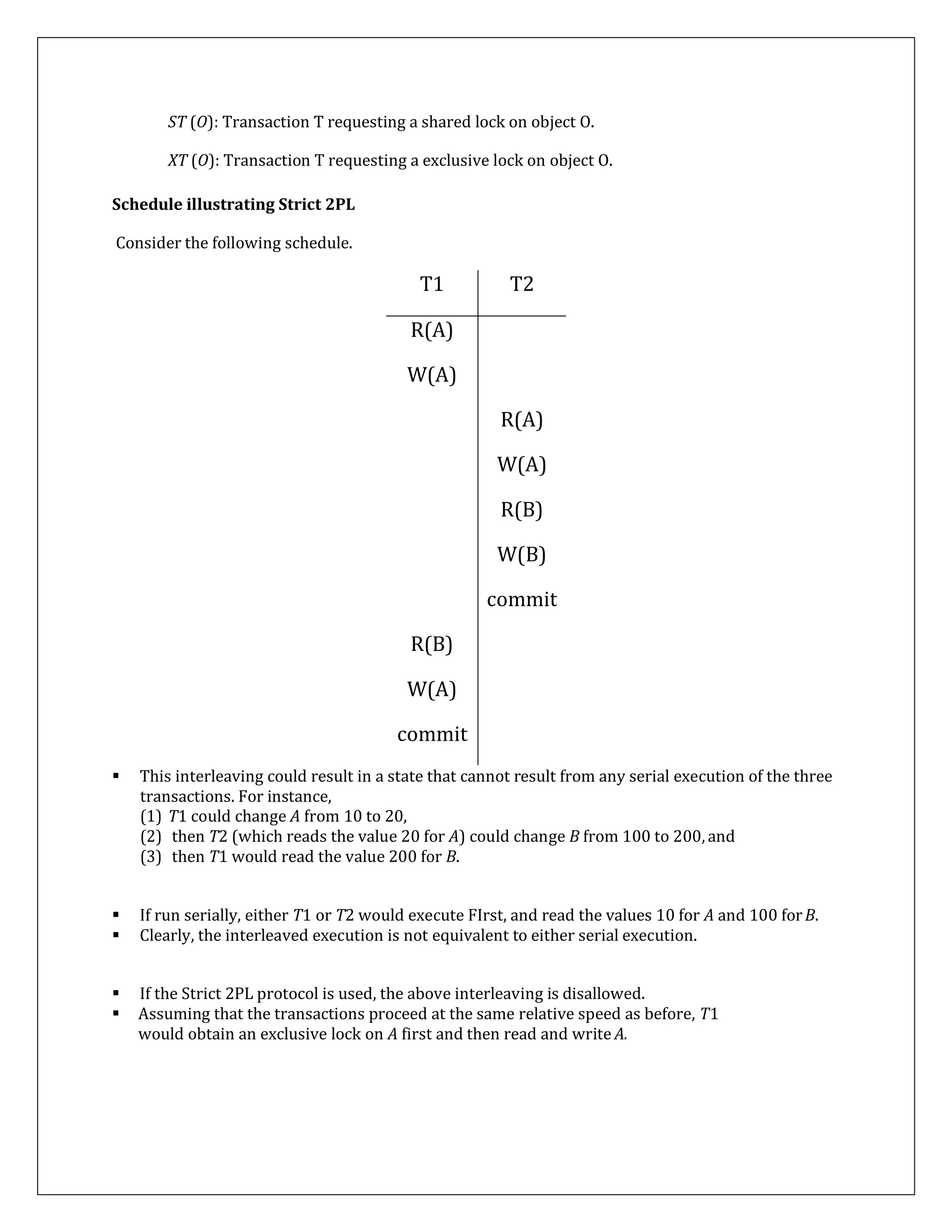 ST (O): Transaction T requesting a shared lock on object O.
XT (O): Transaction T requesting a exclusive lock on object O.
Schedule illustrating Strict 2PL
Consider the following schedule.
T1 T2
R(A)
W(A)
R(A)
W(A)
R(B)
W(B)
commit
R(B)
W(A)
commit
 This interleaving could result in a state that cannot result from any serial execution of the three
transactions. For instance,
(1) T1 could change A from 10 to 20,
(2) then T2 (which reads the value 20 for A) could change B from 100 to 200, and
(3) then T1 would read the value 200 for B.
 If run serially, either T1 or T2 would execute FIrst, and read the values 10 for A and 100 forB.
 Clearly, the interleaved execution is not equivalent to either serial execution.
 If the Strict 2PL protocol is used, the above interleaving is disallowed.
 Assuming that the transactions proceed at the same relative speed as before, T1
would obtain an exclusive lock on A first and then read and write A.
 
