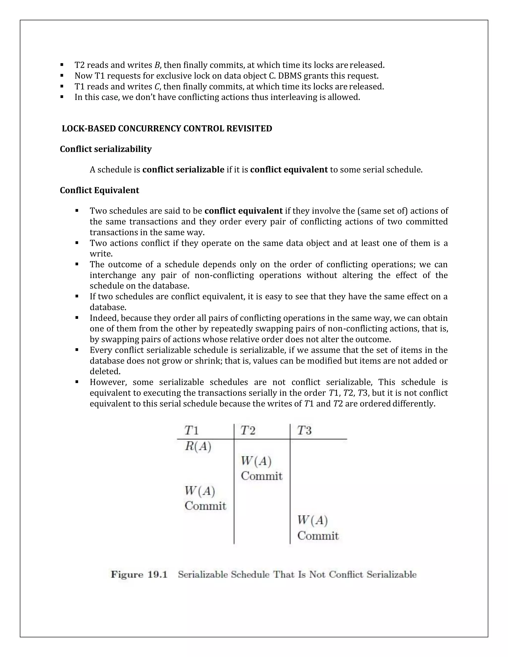  T2 reads and writes B, then finally commits, at which time its locks arereleased.
 Now T1 requests for exclusive lock on data object C. DBMS grants this request.
 T1 reads and writes C, then finally commits, at which time its locks arereleased.
 In this case, we don’t have conflicting actions thus interleaving is allowed.
LOCK-BASED CONCURRENCY CONTROL REVISITED
Conflict serializability
A schedule is conflict serializable if it is conflict equivalent to some serial schedule.
Conflict Equivalent
 Two schedules are said to be conflict equivalent if they involve the (same set of) actions of
the same transactions and they order every pair of conflicting actions of two committed
transactions in the same way.
 Two actions conflict if they operate on the same data object and at least one of them is a
write.
 The outcome of a schedule depends only on the order of conflicting operations; we can
interchange any pair of non-conflicting operations without altering the effect of the
schedule on the database.
 If two schedules are conflict equivalent, it is easy to see that they have the same effect on a
database.
 Indeed, because they order all pairs of conflicting operations in the same way, we can obtain
one of them from the other by repeatedly swapping pairs of non-conflicting actions, that is,
by swapping pairs of actions whose relative order does not alter the outcome.
 Every conflict serializable schedule is serializable, if we assume that the set of items in the
database does not grow or shrink; that is, values can be modified but items are not added or
deleted.
 However, some serializable schedules are not conflict serializable, This schedule is
equivalent to executing the transactions serially in the order T1, T2, T3, but it is not conflict
equivalent to this serial schedule because the writes of T1 and T2 are ordereddifferently.
 