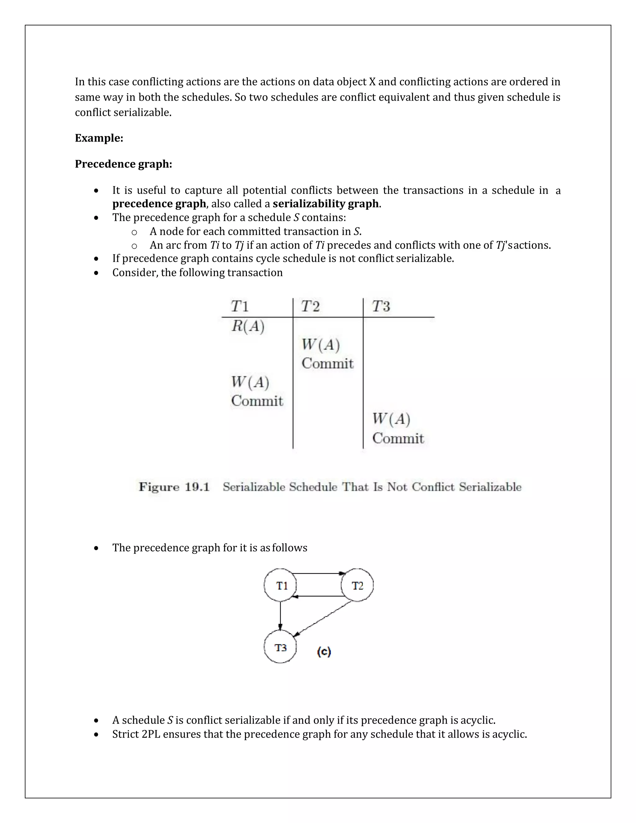 In this case conflicting actions are the actions on data object X and conflicting actions are ordered in
same way in both the schedules. So two schedules are conflict equivalent and thus given schedule is
conflict serializable.
Example:
Precedence graph:
a
 A schedule S is conflict serializable if and only if its precedence graph is acyclic.
 Strict 2PL ensures that the precedence graph for any schedule that it allows is acyclic.
 It is useful to capture all potential conflicts between the transactions in a schedule in
precedence graph, also called a serializability graph.
 The precedence graph for a schedule S contains:
o A node for each committed transaction in S.
o An arc from Ti to Tj if an action of Ti precedes and conflicts with one of Tj'sactions.
 If precedence graph contains cycle schedule is not conflict serializable.
 Consider, the following transaction
 The precedence graph for it is asfollows
 
