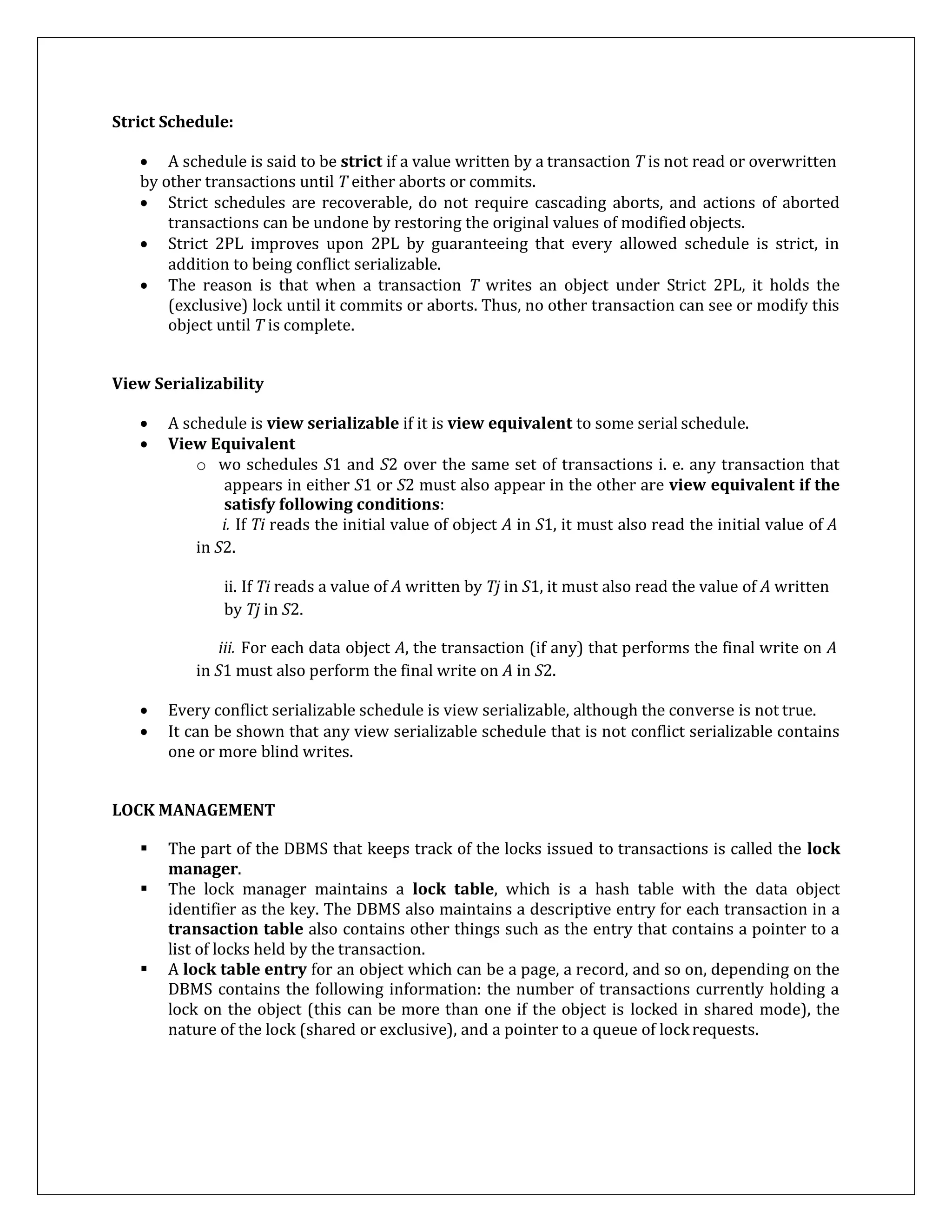 Strict Schedule:
 A schedule is said to be strict if a value written by a transaction T is not read or overwritten
by other transactions until T either aborts or commits.
 Strict schedules are recoverable, do not require cascading aborts, and actions of aborted
transactions can be undone by restoring the original values of modified objects.
 Strict 2PL improves upon 2PL by guaranteeing that every allowed schedule is strict, in
addition to being conflict serializable.
 The reason is that when a transaction T writes an object under Strict 2PL, it holds the
(exclusive) lock until it commits or aborts. Thus, no other transaction can see or modify this
object until T is complete.
View Serializability
 A schedule is view serializable if it is view equivalent to some serial schedule.
 View Equivalent
o wo schedules S1 and S2 over the same set of transactions i. e. any transaction that
appears in either S1 or S2 must also appear in the other are view equivalent if the
satisfy following conditions:
i. If Ti reads the initial value of object A in S1, it must also read the initial value of A
in S2.
ii. If Ti reads a value of A written by Tj in S1, it must also read the value of A written
by Tj in S2.
iii. For each data object A, the transaction (if any) that performs the final write on A
in S1 must also perform the final write on A in S2.
 Every conflict serializable schedule is view serializable, although the converse is not true.
 It can be shown that any view serializable schedule that is not conflict serializable contains
one or more blind writes.
LOCK MANAGEMENT
 The part of the DBMS that keeps track of the locks issued to transactions is called the lock
manager.
 The lock manager maintains a lock table, which is a hash table with the data object
identifier as the key. The DBMS also maintains a descriptive entry for each transaction in a
transaction table also contains other things such as the entry that contains a pointer to a
list of locks held by the transaction.
 A lock table entry for an object which can be a page, a record, and so on, depending on the
DBMS contains the following information: the number of transactions currently holding a
lock on the object (this can be more than one if the object is locked in shared mode), the
nature of the lock (shared or exclusive), and a pointer to a queue of lockrequests.
 